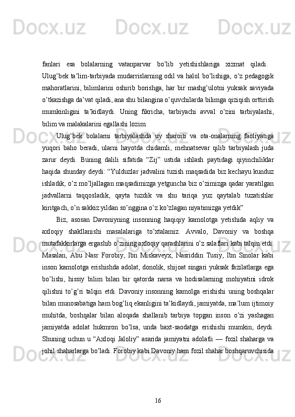 fanlari   esa   bolalarning   vatanparvar   bo’lib   yetishishlariga   xizmat   qiladi.  
Ulug’bek ta’lim-tarbiyada mudarrislarning odil va halol bo’lishiga, o’z pedagogik
mahoratlarini,   bilimlarini   oshirib   borishga,   har   bir   mashg’ulotni   yuksak   saviyada
o’tkazishga da’vat qiladi, ana shu bilangina o’quvchilarda bilimga qiziqish orttirish
mumkinligini   ta’kidlaydi.   Uning   fikricha,   tarbiyachi   avval   o’zini   tarbiyalashi,
bilim va malakalarini egallashi lozim. 
Ulug’bek   bolalarni   tarbiyalashda   uy   sharoiti   va   ota-onalarning   faoliyatiga
yuqori   baho   beradi,   ularni   hayotda   chidamli,   mehnatsevar   qilib   tarbiyalash   juda
zarur   deydi.   Buning   dalili   sifatida   “Zij”   ustida   ishlash   paytidagi   qiyinchiliklar
haqida shunday deydi: “Yulduzlar jadvalini tuzish maqsadida biz kechayu kunduz
ishladik, o’z mo’ljallagan maqsadimizga yetguncha biz o’zimizga qadar yaratilgan
jadvallarni   taqqosladik,   qayta   tuzdik   va   shu   tariqa   yuz   qaytalab   tuzatishlar
kiritgach, o’n sakkiz yildan so’nggina o’z ko’zlagan niyatimizga yetdik” 
Biz,   asosan   Davoniyning   insonning   haqiqiy   kamolotga   yetishida   aqliy   va
axloqiy   shakllanishi   masalalariga   to’xtalamiz.   Avvalo,   Davoniy   va   boshqa
mutafakkirlarga ergashib o’zining axloqiy qarashlarini o’z salaflari kabi talqin etdi.
Masalan,   Abu   Nasr   Forobiy,   Ibn   Miskaveyx,   Nasriddin   Tusiy,   Ibn   Sinolar   kabi
inson kamolotga erishishda adolat, donolik, shijoat singari yuksak fazilatlarga ega
bo’lishi,   hissiy   bilim   bilan   bir   qatorda   narsa   va   hodisalarning   mohiyatini   idrok
qilishni   to’g’ri   talqin   etdi.   Davoniy   insonning   kamolga   erishishi   uning   boshqalar
bilan munosabatiga ham bog’liq ekanligini ta’kidlaydi, jamiyatda, ma’lum ijtimoiy
muhitda,   boshqalar   bilan   aloqada   shallanib   tarbiya   topgan   inson   o’zi   yashagan
jamiyatda   adolat   hukmron   bo’lsa,   unda   baxt-saodatga   erishishi   mumkin,   deydi.
Shuning uchun u “Axloqi  Jaloliy” asarida  jamiyatni  adolatli  — fozil  shaharga  va
johil shaharlarga bo’ladi. Forobiy kabi Davoniy ham fozil shahar boshqaruvchisida
16 