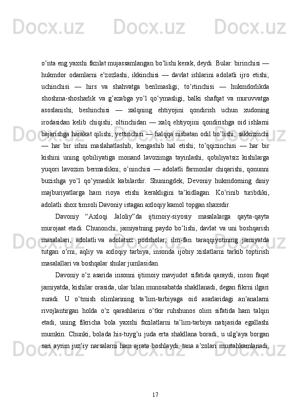 o’nta eng yaxshi fazilat mujassamlangan bo’lishi kerak, deydi. Bular: birinchisi —
hukmdor   odamlarni   e’zozlashi;   ikkinchisi   —   davlat   ishlarini   adolatli   ijro   etishi;
uchinchisi   —   hirs   va   shahvatga   berilmasligi;   to’rtinchisi   —   hukmdorlikda
shoshma-shosharlik   va   g’azabga   yo’l   qo’ymasligi,   balki   shafqat   va   muruvvatga
asoslanishi;   beshinchisi   —   xalqning   ehtiyojini   qondirish   uchun   xudoning
irodasidan   kelib   chiqishi;   oltinchidan   —   xalq   ehtiyojini   qondirishga   oid   ishlarni
bajarishga harakat qilishi; yettinchisi — halqqa nisbatan odil bo’lishi; sakkizinchi
—   har   bir   ishni   maslahatlashib,   kengashib   hal   etishi;   to’qqizinchisi   —   har   bir
kishini   uning   qobiliyatiga   monand   lavozimga   tayinlashi,   qobiliyatsiz   kishilarga
yuqori   lavozim   bermaslikni;   o’ninchisi   —   adolatli   farmonlar   chiqarishi,   qonunni
buzishga   yo’l   qo’ymaslik   kabilardir.   Shuningdek,   Devoniy   hukmdorning   diniy
majburiyatlarga   ham   rioya   etishi   kerakligini   ta’kidlagan.   Ko’rinib   turibdiki,
adolatli shox timsoli Davoniy istagan axloqiy kamol topgan shaxsdir. 
Davoniy   “Axloqi   Jaloliy”da   ijtimoiy-siyosiy   masalalarga   qayta-qayta
murojaat   etadi.   Chunonchi,   jamiyatning   paydo   bo’lishi,   davlat   va   uni   boshqarish
masalalari,   adolatli   va   adolatsiz   podsholar,   ilm-fan   taraqqiyotining   jamiyatda
tutgan   o’rni,   aqliy   va   axloqiy   tarbiya,   insonda   ijobiy   xislatlarni   tarkib   toptirish
masalallari va boshqalar shular jumlasidan. 
Davoniy   o’z   asarida   insonni   ijtimoiy   mavjudot   sifatida   qaraydi,   inson   faqat
jamiyatda, kishilar orasida, ular bilan munosabatda shakllanadi, degan fikrni ilgari
suradi.   U   o’tmish   olimlarining   ta’lim-tarbiyaga   oid   asarlaridagi   an’analarni
rivojlantirgan   holda   o’z   qarashlarini   o’tkir   ruhshunos   olim   sifatida   ham   talqin
etadi,   uning   fikricha   bola   yaxshi   fazilatlarni   ta’lim-tarbiya   natijasida   egallashi
mumkin.   Chunki,   bolada   his-tuyg’u   juda   erta   shakllana   boradi,   u   ulg’aya   borgan
sari   ayrim   juz’iy   narsalarni   ham   ajrata   boshlaydi,   tana   a’zolari   mustahkamlanadi,
17 