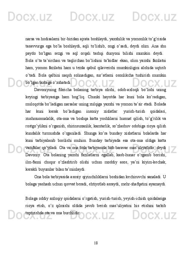 narsa va hodisalarni bir-biridan ajrata boshlaydi, yaxshilik va yomonlik to’g’risida
tasavvurga   ega   bo’la   boshlaydi,   aqli   to’lishib,   ongi   o’sadi,   deydi   olim.   Ana   shu
paydo   bo’lgan   sezgi   va   aql   orqali   tashqi   dunyoni   bilishi   mumkin   deydi.  
Bola   o’ta   ta’sirchan   va   taqlirchan   bo’lishini   ta’kidlar   ekan,   olim   yaxshi   fazilatni
ham, yomon  fazilatni  ham   u tezda  qabul   qilaverishi  mumkinligini  alohida  uqtirib
o’tadi.   Bola   qalbini   naqsh   solinadigan,   sur’atlarni   osonlikcha   tushirish   mumkin
bo’lgan taxtaga o’xshatadi. 
Davoniyning   fikricha   bolaning   tarbiya   olishi,   odob-axloqli   bo’lishi   uning
keyingi   tarbiyasiga   ham   bog’liq.   Chunki   hayotda   har   kuni   bola   ko’radigan,
muloqotda bo’ladigan narsalar uning xulqiga yaxshi va yomon ta’sir etadi. Bolada
har   kuni   kerak   bo’ladigan   insoniy   xislatlar:   yurish-turish   qoidalari,
xushmuomalalik,   ota-ona   va   boshqa   katta   yoshlilarni   hurmat   qilish,   to’g’rilik   va
rostgo’ylikni  o’rganish, shirinsuxanlik, kamtarlik, so’zlashuv odobiga rioya qilish
kundalik   turmushda   o’rganiladi.   Shunga   ko’ra   bunday   xislatlarni   bolalarda   har
kuni   tarbiyalanib   borilishi   muhim.   Bunday   tarbiyada   esa   ota-ona   oldiga   katta
vazifalar qo’yiladi. Ota va ona bola tarbiyasida bab-baravar mas’uliyatlidir, deydi
Davoniy.   Ota   bolaning   yaxshi   fazilatlarni   egallab,   kasb-hunar   o’rganib   borishi,
ilm-fanni   chuqur   o’zlashtirib   olishi   uchun   moddiy   asos,   ya’ni   kiyim-kechak,
kerakli buyumlar bilan ta’minlaydi. 
Ona bola tarbiyasida asosiy qiyinchiliklarni boshidan kechiruvchi sanaladi. U
bolaga yashash uchun quvvat beradi, ehtiyotlab asraydi, mehr-shafqatini ayamaydi.
Bolaga oddiy axloqiy qoidalarni o’rgatish, yurish-turish, yeyish-ichish qoidalariga
rioya   etish,   o’z   qilmishi   oldida   javob   berish   mas’uliyatini   his   etishini   tarkib
toptirishda ota va ona burchlidir. 
18 
