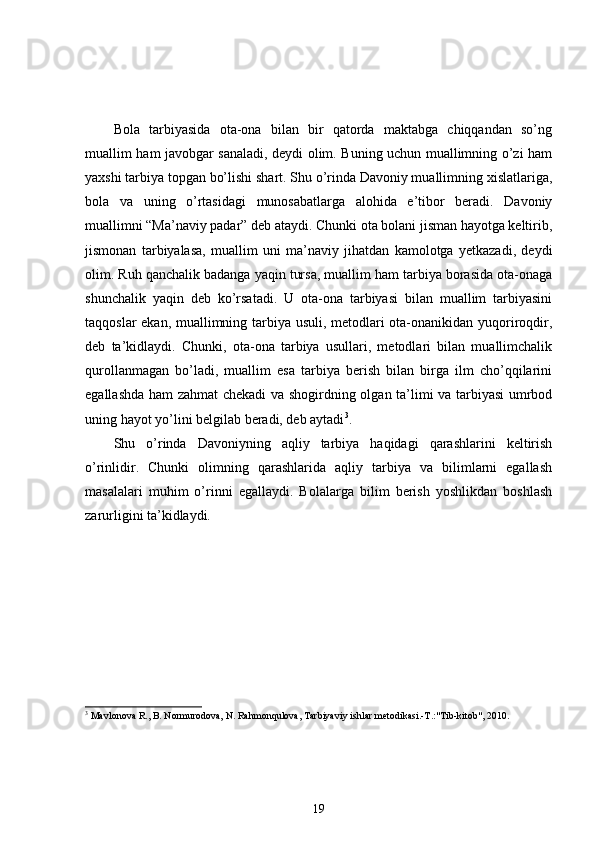 Bola   tarbiyasida   ota-ona   bilan   bir   qatorda   maktabga   chiqqandan   so’ng
muallim ham javobgar sanaladi, deydi olim. Buning uchun muallimning o’zi ham
yaxshi tarbiya topgan bo’lishi shart. Shu o’rinda Davoniy muallimning xislatlariga,
bola   va   uning   o’rtasidagi   munosabatlarga   alohida   e’tibor   beradi.   Davoniy
muallimni “Ma’naviy padar” deb ataydi. Chunki ota bolani jisman hayotga keltirib,
jismonan   tarbiyalasa,   muallim   uni   ma’naviy   jihatdan   kamolotga   yetkazadi,   deydi
olim. Ruh qanchalik badanga yaqin tursa, muallim ham tarbiya borasida ota-onaga
shunchalik   yaqin   deb   ko’rsatadi.   U   ota-ona   tarbiyasi   bilan   muallim   tarbiyasini
taqqoslar ekan, muallimning tarbiya usuli, metodlari ota-onanikidan yuqoriroqdir,
deb   ta’kidlaydi.   Chunki,   ota-ona   tarbiya   usullari,   metodlari   bilan   muallimchalik
qurollanmagan   bo’ladi,   muallim   esa   tarbiya   berish   bilan   birga   ilm   cho’qqilarini
egallashda ham zahmat chekadi  va shogirdning olgan ta’limi va tarbiyasi umrbod
uning hayot yo’lini belgilab beradi, deb aytadi 3
. 
Shu   o’rinda   Davoniyning   aqliy   tarbiya   haqidagi   qarashlarini   keltirish
o’rinlidir.   Chunki   olimning   qarashlarida   aqliy   tarbiya   va   bilimlarni   egallash
masalalari   muhim   o’rinni   egallaydi.   Bolalarga   bilim   berish   yoshlikdan   boshlash
zarurligini ta’kidlaydi. 
3
 Mavlonova R., B. Normurodova, N. Rahmonqulova, Tarbiyaviy ishlar metodikasi.-T.:"Tib-kitob", 2010.
19 