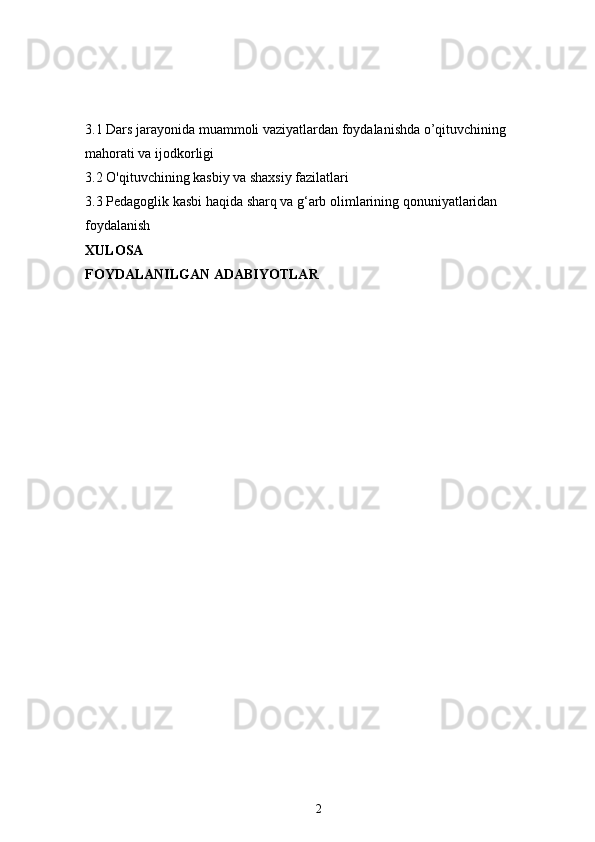 3.1  Dars jarayonida muammoli vaziyatlardan foydalanishda o’qituvchining 
mahorati va ijodkorligi
3.2  O'qituvchining kasbiy va shaxsiy fazilatlari
3.3  Pedagoglik kasbi haqida sharq va g‘arb olimlarining qonuniyatlaridan 
foydalanish
XULOSA 
FOYDALANILGAN ADABIYOTLAR 
2 