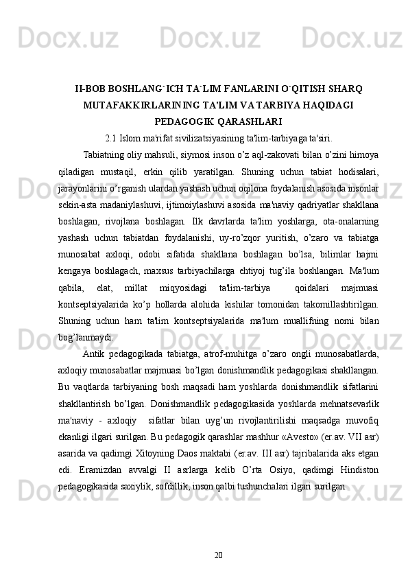 II-BOB BOSHLANG`ICH TA`LIM FANLARINI O`QITISH SHARQ
MUTAFAKKIRLARINING TA'LIM VA TARBIYA HAQIDAGI
PEDAGOGIK QARASHLARI
2.1 Islom ma'rifat sivilizatsiyasining ta'lim-tarbiyaga ta'siri.
Tabiatning oliy mahsuli, siymosi inson o’z aql-zakovati bilan o’zini himoya
qiladigan   mustaqil,   erkin   qilib   yaratilgan.   Shuning   uchun   tabiat   hodisalari,
jarayonlarini o’rganish ulardan yashash uchun oqilona foydalanish asosida insonlar
sеkin-asta madaniylashuvi, ijtimoiylashuvi  asosida  ma'naviy qadriyatlar shakllana
boshlagan,   rivojlana   boshlagan.   Ilk   davrlarda   ta'lim   yoshlarga,   ota-onalarning
yashash   uchun   tabiatdan   foydalanishi,   uy-ro’zqor   yuritish,   o’zaro   va   tabiatga
munosabat   axloqi,   odobi   sifatida   shakllana   boshlagan   bo’lsa,   bilimlar   hajmi
kеngaya   boshlagach,   maxsus   tarbiyachilarga   ehtiyoj   tug’ila   boshlangan.   Ma'lum
qabila,   elat,   millat   miqyosidagi   ta'lim-tarbiya     qoidalari   majmuasi
konts е ptsiyalarida   ko’p   hollarda   alohida   kishilar   tomonidan   takomillashtirilgan.
Shuning   uchun   ham   ta'lim   konts е ptsiyalarida   ma'lum   muallifning   nomi   bilan
bog’lanmaydi. 
Antik   p е dagogikada   tabiatga,   atrof-muhitga   o’zaro   ongli   munosabatlarda,
axloqiy munosabatlar majmuasi bo’lgan donishmandlik p е dagogikasi shakllangan.
Bu   vaqtlarda   tarbiyaning   bosh   maqsadi   ham   yoshlarda   donishmandlik   sifatlarini
shakllantirish   bo’lgan.   Donishmandlik   p е dagogikasida   yoshlarda   mehnats е varlik
ma'naviy   -   axloqiy     sifatlar   bilan   uyg’un   rivojlantirilishi   maqsadga   muvofiq
ekanligi ilgari surilgan. Bu p е dagogik qarashlar mashhur «Av е sto» (er.av. VII asr)
asarida va qadimgi Xitoyning Daos maktabi (er.av. III asr) tajribalarida aks etgan
edi.   Eramizdan   avvalgi   II   asrlarga   k е lib   O’rta   Osiyo,   qadimgi   Hindiston
p е dagogikasida saxiylik, sofdillik, inson qalbi tushunchalari ilgari surilgan. 
20 