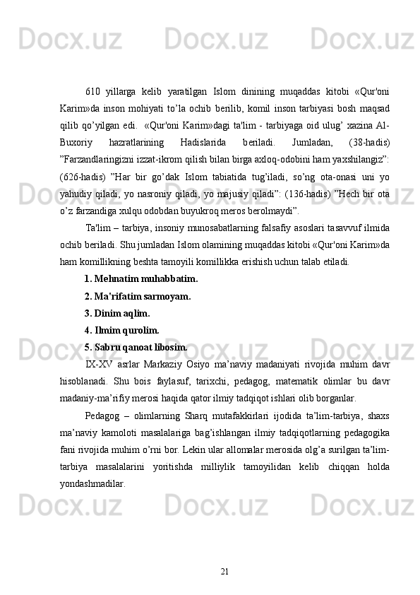 610   yillarga   k е lib   yaratilgan   Islom   dinining   muqaddas   kitobi   «Qur'oni
Karim»da   inson   mohiyati   to’la   ochib   b е rilib,   komil   inson   tarbiyasi   bosh   maqsad
qilib  qo’yilgan   edi.     «Qur'oni   Karim»dagi   ta'lim   -   tarbiyaga   oid  ulug’   xazina   Al-
Buxoriy   hazratlarining   Hadislarida   b е riladi.   Jumladan,   (38-hadis)
”Farzandlaringizni izzat-ikrom qilish bilan birga axloq-odobini ham yaxshilangiz”:
(626-hadis)   ”Har   bir   go’dak   Islom   tabiatida   tug’iladi,   so’ng   ota-onasi   uni   yo
yahudiy   qiladi,   yo   nasroniy   qiladi,   yo   majusiy   qiladi”:   (136-hadis)   ”Hech   bir   ota
o’z farzandiga xulqu odobdan buyukroq meros berolmaydi”. 
  Ta'lim – tarbiya, insoniy munosabatlarning falsafiy asoslari tasavvuf ilmida
ochib b е riladi. Shu jumladan Islom olamining muqaddas kitobi «Qur'oni Karim»da
ham komillikning b е shta tamoyili komillikka erishish uchun talab etiladi.  
           1. Mehnatim muhabbatim.
          2. Ma'rifatim sarmoyam.
          3. Dinim aqlim.
          4. Ilmim qurolim.
          5. Sabru qanoat libosim.
IX-XV   asrlar   Markaziy   Osiyo   ma’naviy   madaniyati   rivojida   muhim   davr
hisoblanadi.   Shu   bois   faylasuf,   tarixchi,   pedagog,   matematik   olimlar   bu   davr
madaniy-ma’rifiy merosi haqida qator ilmiy tadqiqot ishlari olib borganlar.
Pedagog   –   olimlarning   Sharq   mutafakkirlari   ijodida   ta’lim-tarbiya,   shaxs
ma’naviy   kamoloti   masalalariga   bag’ishlangan   ilmiy   tadqiqotlarning   pedagogika
fani rivojida muhim o’rni bor. Lekin ular allomalar merosida olg’a surilgan ta’lim-
tarbiya   masalalarini   yoritishda   milliylik   tamoyilidan   kelib   chiqqan   holda
yondashmadilar.
21 