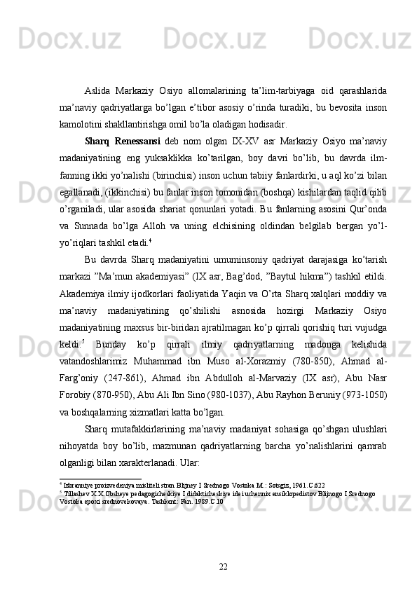 Aslida   Markaziy   Osiyo   allomalarining   ta’lim-tarbiyaga   oid   qarashlarida
ma’naviy   qadriyatlarga   bo’lgan   e’tibor   asosiy   o’rinda   turadiki,   bu   bevosita   inson
kamolotini shakllantirishga omil bo’la oladigan hodisadir.
Sharq   Renessansi   deb   nom   olgan   IX-XV   asr   Markaziy   Osiyo   ma’naviy
madaniyatining   eng   yuksaklikka   ko’tarilgan,   boy   davri   bo’lib,   bu   davrda   ilm-
fanning ikki yo’nalishi (birinchisi) inson uchun tabiiy fanlardirki, u aql ko’zi bilan
egallanadi, (ikkinchisi) bu fanlar inson tomonidan (boshqa) kishilardan taqlid qilib
o’rganiladi, ular  asosida shariat  qonunlari yotadi. Bu fanlarning asosini  Qur’onda
va   Sunnada   bo’lga   Alloh   va   uning   elchisining   oldindan   belgilab   bergan   yo’l-
yo’riqlari tashkil etadi. 4
Bu   davrda   Sharq   madaniyatini   umuminsoniy   qadriyat   darajasiga   ko’tarish
markazi ”Ma’mun akademiyasi” (IX asr, Bag’dod, ”Baytul hikma”) tashkil etildi.
Akademiya ilmiy ijodkorlari faoliyatida Yaqin va O’rta Sharq xalqlari moddiy va
ma’naviy   madaniyatining   qo’shilishi   asnosida   hozirgi   Markaziy   Osiyo
madaniyatining maxsus bir-biridan ajratilmagan ko’p qirrali  qorishiq turi  vujudga
keldi. 5
  Bunday   ko’p   qirrali   ilmiy   qadriyatlarning   madonga   kelishida
vatandoshlarimiz   Muhammad   ibn   Muso   al-Xorazmiy   (780-850),   Ahmad   al-
Farg’oniy   (247-861),   Ahmad   ibn   Abdulloh   al-Marvaziy   (IX   asr),   Abu   Nasr
Forobiy (870-950), Abu Ali Ibn Sino (980-1037), Abu Rayhon Beruniy (973-1050)
va boshqalarning xizmatlari katta bo’lgan.
Sharq   mutafakkirlarining   ma’naviy   madaniyat   sohasiga   qo’shgan   ulushlari
nihoyatda   boy   bo’lib,   mazmunan   qadriyatlarning   barcha   yo’nalishlarini   qamrab
olganligi bilan xarakterlanadi. Ular:
4
 Izbranniye proizvedeniya misliteli stran Blijney I Srednogo Vostoka M.: Sotsgiz, 1961.C.622
5
 Tillashev X.X.Obsheye pedagogicheskiye I didakticheskiye idei uchennix ensiklopedistov Blijnogo I Srednogo 
Vostoka epoxi srednovekovaya. Tashkent: Fan. 1989.C.10
22 