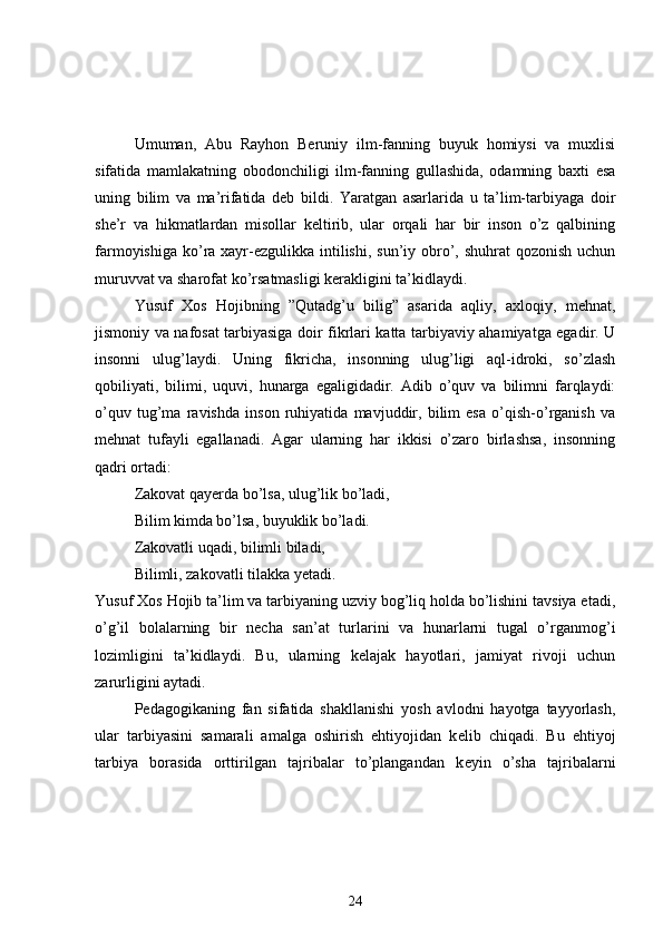Umuman,   Abu   Rayhon   Beruniy   ilm-fanning   buyuk   homiysi   va   muxlisi
sifatida   mamlakatning   obodonchiligi   ilm-fanning   gullashida,   odamning   baxti   esa
uning   bilim   va   ma’rifatida   deb   bildi.   Yaratgan   asarlarida   u   ta’lim-tarbiyaga   doir
she’r   va   hikmatlardan   misollar   keltirib,   ular   orqali   har   bir   inson   o’z   qalbining
farmoyishiga  ko’ra xayr-ezgulikka  intilishi,  sun’iy obro’, shuhrat  qozonish uchun
muruvvat va sharofat ko’rsatmasligi kerakligini ta’kidlaydi.
Yusuf   Xos   Hojibning   ”Qutadg’u   bilig”   asarida   aqliy,   axloqiy,   mehnat,
jismoniy va nafosat tarbiyasiga doir fikrlari katta tarbiyaviy ahamiyatga egadir. U
insonni   ulug’laydi.   Uning   fikricha,   insonning   ulug’ligi   aql-idroki,   so’zlash
qobiliyati,   bilimi,   uquvi,   hunarga   egaligidadir.   Adib   o’quv   va   bilimni   farqlaydi:
o’quv   tug’ma   ravishda   inson   ruhiyatida   mavjuddir,   bilim   esa   o’qish-o’rganish   va
mehnat   tufayli   egallanadi.   Agar   ularning   har   ikkisi   o’zaro   birlashsa,   insonning
qadri ortadi:
Zakovat qayerda bo’lsa, ulug’lik bo’ladi,
Bilim kimda bo’lsa, buyuklik bo’ladi.
Zakovatli uqadi, bilimli biladi,
Bilimli, zakovatli tilakka yetadi.
Yusuf Xos Hojib ta’lim va tarbiyaning uzviy bog’liq holda bo’lishini tavsiya etadi,
o’g’il   bolalarning   bir   necha   san’at   turlarini   va   hunarlarni   tugal   o’rganmog’i
lozimligini   ta’kidlaydi.   Bu,   ularning   kelajak   hayotlari,   jamiyat   rivoji   uchun
zarurligini aytadi.
P е dagogikaning   fan   sifatida   shakllanishi   yosh   avlodni   hayotga   tayyorlash,
ular   tarbiyasini   samarali   amalga   oshirish   ehtiyojidan   k е lib   chiqadi.   Bu   ehtiyoj
tarbiya   borasida   orttirilgan   tajribalar   to’plangandan   k е yin   o’sha   tajribalarni
24 
