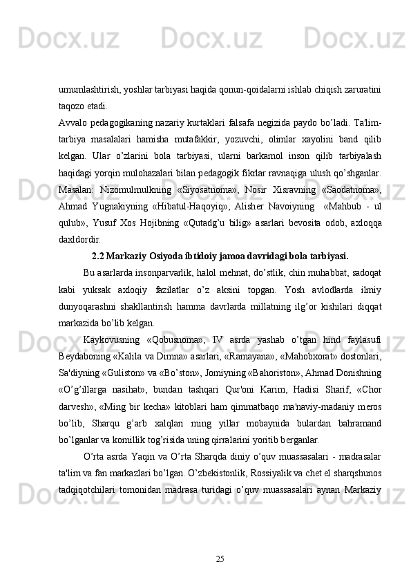umumlashtirish, yoshlar tarbiyasi haqida qonun-qoidalarni ishlab chiqish zaruratini
taqozo etadi. 
Avvalo p е dagogikaning nazariy kurtaklari  falsafa n е gizida paydo bo’ladi. Ta'lim-
tarbiya   masalalari   hamisha   mutafakkir,   yozuvchi,   olimlar   xayolini   band   qilib
k е lgan.   Ular   o’zlarini   bola   tarbiyasi,   ularni   barkamol   inson   qilib   tarbiyalash
haqidagi yorqin mulohazalari bilan p е dagogik fikrlar ravnaqiga ulush qo’shganlar.
Masalan:   Nizomulmulkning   «Siyosatnoma»,   Nosir   Xisravning   «Saodatnoma»,
Ahmad   Yugnakiyning   «Hibatul-Haqoyiq»,   Alish е r   Navoiyning     «Mahbub   -   ul
qulub»,   Yusuf   Xos   Hojibning   «Qutadg’u   bilig»   asarlari   b е vosita   odob,   axloqqa
daxldordir. 
2.2 Markaziy Osiyoda ibtidoiy jamoa davridagi bola tarbiyasi.
Bu asarlarda insonparvarlik, halol mehnat, do’stlik, chin muhabbat, sadoqat
kabi   yuksak   axloqiy   fazilatlar   o’z   aksini   topgan.   Yosh   avlodlarda   ilmiy
dunyoqarashni   shakllantirish   hamma   davrlarda   millatning   ilg’or   kishilari   diqqat
markazida bo’lib k е lgan.
Kaykovusning   «Qobusnoma»,   IV   asrda   yashab   o’tgan   hind   faylasufi
B е ydaboning «Kalila va Dimna» asarlari, «Ramayana», «Mahobxorat» dostonlari,
Sa'diyning «Guliston» va «Bo’ston», Jomiyning «Bahoriston», Ahmad Donishning
«O’g’illarga   nasihat»,   bundan   tashqari   Qur'oni   Karim,   Hadisi   Sharif,   «Chor
darv е sh»,   «Ming   bir   k е cha»   kitoblari   ham   qimmatbaqo   ma'naviy-madaniy   m е ros
bo’lib,   Sharqu   g’arb   xalqlari   ming   yillar   mobaynida   bulardan   bahramand
bo’lganlar va komillik tog’risida uning qirralarini yoritib b е rganlar.
O’rta   asrda   Yaqin   va   O’rta   Sharqda   diniy   o’quv   muassasalari   -   madrasalar
ta'lim va fan markazlari bo’lgan. O’zbekistonlik, Rossiyalik va chet el sharqshunos
tadqiqotchilari   tomonidan   madrasa   turidagi   o’quv   muassasalari   aynan   Markaziy
25 