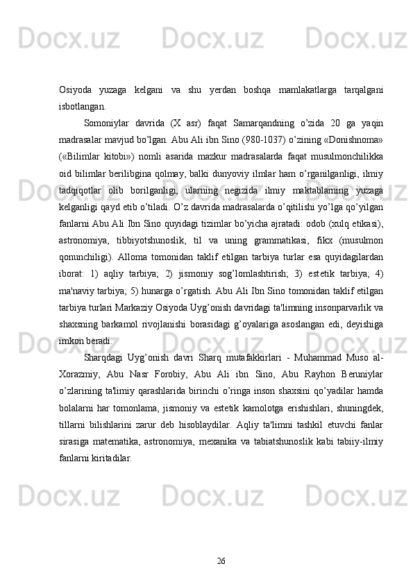Osiyoda   yuzaga   k е lgani   va   shu   yerdan   boshqa   mamlakatlarga   tarqalgani
isbotlangan. 
Somoniylar   davrida   (X   asr)   faqat   Samarqandning   o’zida   20   ga   yaqin
madrasalar mavjud bo’lgan. Abu Ali ibn Sino (980-1037) o’zining «Donishnoma»
(«Bilimlar   kitobi»)   nomli   asarida   mazkur   madrasalarda   faqat   musulmonchilikka
oid bilimlar  berilibgina  qolmay,  balki  dunyoviy  ilmlar  ham  o’rganilganligi,  ilmiy
tadqiqotlar   olib   borilganligi,   ularning   negizida   ilmiy   maktablarning   yuzaga
k е lganligi qayd etib o’tiladi. O’z davrida madrasalarda o’qitilishi yo’lga qo’yilgan
fanlarni Abu Ali Ibn Sino quyidagi tizimlar bo’yicha ajratadi: odob (xulq etikasi),
astronomiya,   tibbiyotshunoslik,   til   va   uning   grammatikasi,   fikx   (musulmon
qonunchiligi).   Alloma   tomonidan   taklif   etilgan   tarbiya   turlar   esa   quyidagilardan
iborat:   1)   aqliy   tarbiya;   2)   jismoniy   sog’lomlashtirish;   3)   est е tik   tarbiya;   4)
ma'naviy tarbiya; 5) hunarga o’rgatish. Abu Ali Ibn Sino tomonidan taklif etilgan
tarbiya turlari Markaziy Osiyoda Uyg’onish davridagi ta'limning insonparvarlik va
shaxsning   barkamol   rivojlanishi   borasidagi   g’oyalariga   asoslangan   edi,   deyishiga
imkon beradi.
Sharqdagi   Uyg’onish   davri   Sharq   mutafakkirlari   -   Muhammad   Muso   al-
Xorazmiy,   Abu   Nasr   Forobiy,   Abu   Ali   ibn   Sino,   Abu   Rayhon   Beruniylar
o’zlarining   ta'limiy  qarashlarida   birinchi   o’ringa  inson   shaxsini   qo’yadilar   hamda
bolalarni   har   tomonlama,   jismoniy   va   est е tik   kamolotga   erishishlari,   shuningdek,
tillarni   bilishlarini   zarur   deb   hisoblaydilar.   Aqliy   ta'limni   tashkil   etuvchi   fanlar
sirasiga   matematika,   astronomiya,   mexanika   va   tabiatshunoslik   kabi   tabiiy-ilmiy
fanlarni kiritadilar. 
26 