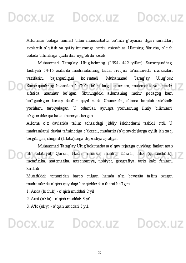 Allomalar   bolaga   hurmat   bilan   munosabatda   bo’lish   g’oyasini   ilgari   suradilar,
sxolastik   o’qitish   va   qat'iy   intizomga   qarshi   chiqadilar.   Ularning   fikricha,   o’qish
bolada bilimlarga qizihishni uyg’otishi kerak.
Muhammad   Tarag’ay   Ulug’bekning   (1394-1449   yillar)   Samarqanddagi
faoliyati   14-15   asrlarda   madrasalarning   fanlar   rivojini   ta'minlovchi   markazlari
vazifasini   bajarganligini   ko’rsatadi.   Muhammad   Tarag’ay   Ulug’bek
Samarqandning   hukmdori   bo’lishi   bilan   birga   astronom,   matematik   va   tarixchi
sifatida   mashhur   bo’lgan.   Shuningdek,   allomaning   mohir   pedagog   ham
bo’lganligini   tarixiy   dalillar   qayd   etadi.   Chunonchi,   alloma   ko’plab   iste'dodli
yoshlarni   tarbiyalagan.   U   odamlar,   ayniqsa   yoshlarning   ilmiy   bilimlarni
o’rganishlariga katta ahamiyat bergan. 
Alloma   o’z   davlatida   ta'lim   sohasidagi   jiddiy   islohotlarni   tashkil   etdi.   U
madrasalarni davlat ta'minotiga o’tkazdi, mudarris (o’qituvchi)larga oylik ish xaqi
b е lgilagan, shogird (talaba)larga stipendiya ajratgan. 
Muhammad Tarag’ay Ulug’bek madrasa o’quv rejasiga quyidagi fanlar: arab
tili,   adabiyot,   Qur'on,   Hadis,   ritorika,   mantiq,   falsafa,   fikx   (qonunchilik),
metafizika,   matematika,   astronomiya,   tibbiyot,   geografiya,   tarix   kabi   fanlarni
kiritadi. 
Mutafakkir   tomonidan   barpo   etilgan   hamda   o’zi   bevosita   ta'lim   bergan
madrasalarda o’qish quyidagi bosqichlardan iborat bo’lgan:
1. Anda (kichik) - o’qish muddati 2 yil.
2. Aust (o’rta) - o’qish muddati 3 yil.
3. A'lo (oliy) - o’qish muddati 3 yil.
27 