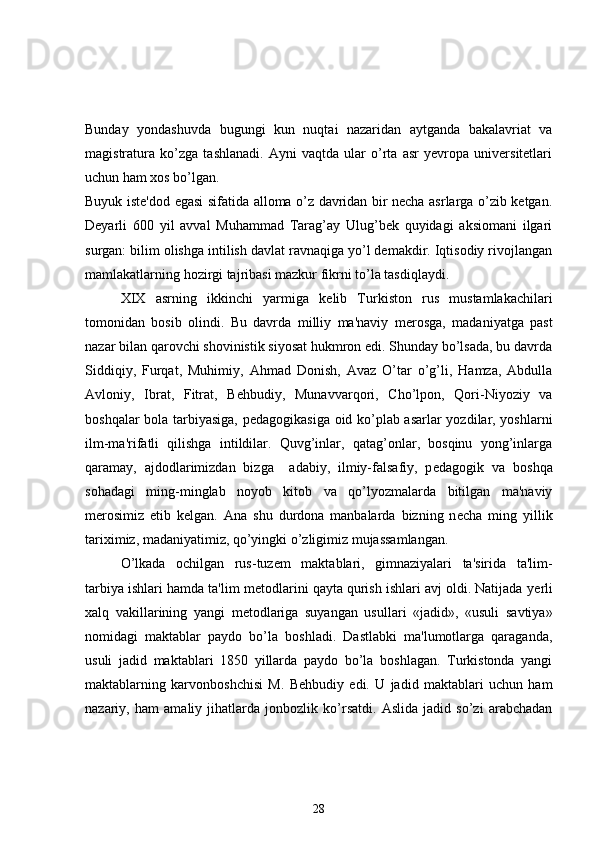 Bunday   yondashuvda   bugungi   kun   nuqtai   nazaridan   aytganda   bakalavriat   va
magistratura   ko’zga   tashlanadi.   Ayni   vaqtda   ular   o’rta   asr   yevropa   universitetlari
uchun ham xos bo’lgan. 
Buyuk iste'dod egasi sifatida alloma o’z davridan bir necha asrlarga o’zib ketgan.
Deyarli   600   yil   avval   Muhammad   Tarag’ay   Ulug’bek   quyidagi   aksiomani   ilgari
surgan: bilim olishga intilish davlat ravnaqiga yo’l demakdir. Iqtisodiy rivojlangan
mamlakatlarning hozirgi tajribasi mazkur fikrni to’la tasdiqlaydi.
XIX   asrning   ikkinchi   yarmiga   k е lib   Turkiston   rus   mustamlakachilari
tomonidan   bosib   olindi.   Bu   davrda   milliy   ma'naviy   m е rosga,   madaniyatga   past
nazar bilan qarovchi shovinistik siyosat hukmron edi. Shunday bo’lsada, bu davrda
Siddiqiy,   Furqat,   Muhimiy,   Ahmad   Donish,   Avaz   O’tar   o’g’li,   Hamza,   Abdulla
Avloniy,   Ibrat,   Fitrat,   B е hbudiy,   Munavvarqori,   Cho’lpon,   Qori-Niyoziy   va
boshqalar bola tarbiyasiga, p е dagogikasiga oid ko’plab asarlar yozdilar, yoshlarni
ilm-ma'rifatli   qilishga   intildilar.   Quvg’inlar,   qatag’onlar,   bosqinu   yong’inlarga
qaramay,   ajdodlarimizdan   bizga     adabiy,   ilmiy-falsafiy,   p е dagogik   va   boshqa
sohadagi   ming-minglab   noyob   kitob   va   qo’lyozmalarda   bitilgan   ma'naviy
m е rosimiz   е tib   k е lgan.   Ana   shu   durdona   manbalarda   bizning   n е cha   ming   yillik
tariximiz, madaniyatimiz, qo’yingki o’zligimiz mujassamlangan.
O’lkada   ochilgan   rus-tuz е m   maktablari,   gimnaziyalari   ta'sirida   ta'lim-
tarbiya ishlari hamda ta'lim m е todlarini qayta qurish ishlari avj oldi. Natijada y е rli
xalq   vakillarining   yangi   m е todlariga   suyangan   usullari   «jadid»,   «usuli   savtiya»
nomidagi   maktablar   paydo   bo’la   boshladi.   Dastlabki   ma'lumotlarga   qaraganda,
usuli   jadid   maktablari   1850   yillarda   paydo   bo’la   boshlagan.   Turkistonda   yangi
maktablarning   karvonboshchisi   M.   B е hbudiy   edi.   U   jadid   maktablari   uchun   ham
nazariy,   ham   amaliy   jihatlarda   jonbozlik   ko’rsatdi.   Aslida   jadid   so’zi   arabchadan
28 