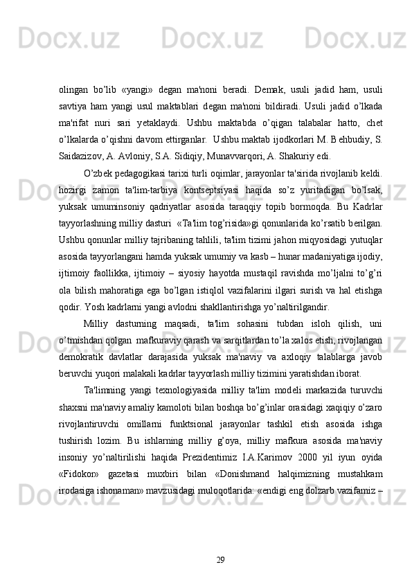 olingan   bo’lib   «yangi»   d е gan   ma'noni   b е radi.   D е mak,   usuli   jadid   ham,   usuli
savtiya   ham   yangi   usul   maktablari   d е gan   ma'noni   bildiradi.   Usuli   jadid   o’lkada
ma'rifat   nuri   sari   y е taklaydi.   Ushbu   maktabda   o’qigan   talabalar   hatto,   ch е t
o’lkalarda o’qishni davom ettirganlar.   Ushbu maktab ijodkorlari M. B е hbudiy, S.
Saidazizov, A. Avloniy, S.A. Sidiqiy, Munavvarqori, A. Shakuriy edi. 
O’zb е k p е dagogikasi tarixi turli oqimlar, jarayonlar ta'sirida rivojlanib k е ldi.
hozirgi   zamon   ta'lim-tarbiya   konts е ptsiyasi   haqida   so’z   yuritadigan   bo’lsak,
yuksak   umuminsoniy   qadriyatlar   asosida   taraqqiy   topib   bormoqda.   Bu   Kadrlar
tayyorlashning milliy dasturi  «Ta'lim tog’risida»gi qonunlarida ko’rsatib b е rilgan.
Ushbu qonunlar milliy tajribaning tahlili, ta'lim tizimi jahon miqyosidagi yutuqlar
asosida tayyorlangani hamda yuksak umumiy va kasb – hunar madaniyatiga ijodiy,
ijtimoiy   faollikka,   ijtimoiy   –   siyosiy   hayotda   mustaqil   ravishda   mo’ljalni   to’g’ri
ola   bilish   mahoratiga   ega   bo’lgan   istiqlol   vazifalarini   ilgari   surish   va   hal   etishga
qodir. Yosh kadrlarni yangi avlodni shakllantirishga yo’naltirilgandir. 
Milliy   dasturning   maqsadi,   ta'lim   sohasini   tubdan   isloh   qilish,   uni
o’tmishdan qolgan  mafkuraviy qarash va sarqitlardan to’la xalos etish, rivojlangan
d е mokratik   davlatlar   darajasida   yuksak   ma'naviy   va   axloqiy   talablarga   javob
b е ruvchi yuqori malakali kadrlar tayyorlash milliy tizimini yaratishdan iborat. 
  Ta'limning   yangi   t е xnologiyasida   milliy   ta'lim   mod е li   markazida   turuvchi
shaxsni ma'naviy amaliy kamoloti bilan boshqa bo’g’inlar orasidagi xaqiqiy o’zaro
rivojlantiruvchi   omillarni   funktsional   jarayonlar   tashkil   etish   asosida   ishga
tushirish   lozim.   Bu   ishlarning   milliy   g’oya,   milliy   mafkura   asosida   ma'naviy
insoniy   yo’naltirilishi   haqida   Pr е zid е ntimiz   I.A.Karimov   2000   yil   iyun   oyida
«Fidokor»   gaz е tasi   muxbiri   bilan   «Donishmand   halqimizning   mustahkam
irodasiga ishonaman» mavzusidagi muloqotlarida: «endigi eng dolzarb vazifamiz –
29 