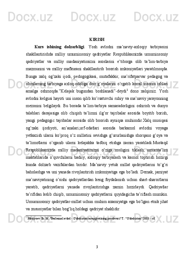 KIRISH
Kurs   ishining   dolzarbligi .   Yosh   avlodni   ma’naviy-axloqiy   tarbiyasini
shakllantirishda   milliy   umuminsoniy   qadriyatlar   Respublikamizda   umuminsoniy
qadriyatlar   va   milliy   madaniyatimizni   asoslarini   e’tiborga   olib   ta’lim-tarbiya
mazmunini   va   milliy   mafkurani   shakllantirib   boorish   imkoniyatlari   yaratilmoqda.
Bunga   xalq   og’zaki   ijodi,   pedogogikasi,   mutafakkir,   ma’rifatparvar   pedagog   va
olimlarning tarbiyaga axloq-odobga doir g’oyalarini o’rgatib komil insonni ishlari
amalga   oshmoqda.”Kelajak   bugundan   boshlanadi”-deydi 1
  dono   xalqimiz.   Yosh
avlodni kelgusi hayoti uni inson qilib ko’rsatuvchi ruhiy va ma’naviy jarayonning
mezonini   belgilaydi.   Bu   borada   ta’lim-tarbiya   samaradorligini   oshirish   va   dunyo
talablari   darajasiga   olib   chiqish   ta’limni   ilg’or   tajribalar   asosida   boyitib   borish,
yangi   pedagogic   tajribalar   asosida   olib   boorish   ayniqsa   muhimdir.Xalq   musiqasi
og’zaki   ijodiyoti,   an’analari,urf-odatlari   asosida   barkamol   avlodni   voyaga
yetkazish   ularni   ko’proq   o’z   millatini   sevishga   g’ururlanishga   shorqano   g’oya   va
ta’limotlarni   o’rganib   ularni   kelajakka   tadbiq   etishga   zamin   yaratiladi.Mustaqil
Respublikamizda   milliy   madaniyatimizni   o’ziga   xosligini   tiklash,   umumta’lim
maktablarida   o’quvchilarni   badiiy,   axloqiy   tarbiyalash   va   kamol   toptirish   hozirgi
kunda   dolzarb   vazifalardan   biridir.   Ma’naviy   yetuk   millat   qadriyatlarini   to’g’ri
baholashga va uni yanada rivojlantirish imkoniyatiga ega bo’ladi. Demak, jamiyat
ma’naviyatining   o’sishi   qadriyatlardan   keng   foydalanish   uchun   shart-sharoitlarni
yaratib,   qadriyatlarni   yanada   rivojlantirishga   zamin   hozirlaydi.   Qadriyatlar
ta’rifidan kelib chiqib, umuminsoniy qadriyatlarni quyidagicha ta’riflash mumkin.
Umuminsoniy qadriyatlar-millat uchun muhim axamiyatga ega bo’lgan etnik jihat
va xususiyatlar bilan bog’liq holdagi qadriyat shaklidir. 
1
  Mirziyoev Sh. M. "Barkamol avlod - O'zbekiston taraqqiyotining poydevori"T.: "O'zbekiston" 2003 - yil.
3 