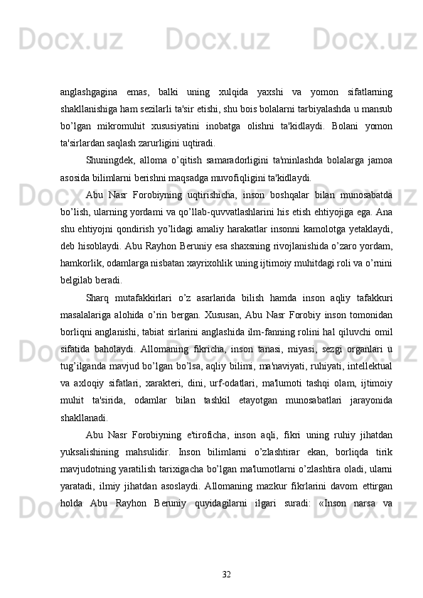 anglashgagina   emas,   balki   uning   xulqida   yaxshi   va   yomon   sifatlarning
shakllanishiga ham sezilarli ta'sir etishi, shu bois bolalarni tarbiyalashda u mansub
bo’lgan   mikromuhit   xususiyatini   inobatga   olishni   ta'kidlaydi.   Bolani   yomon
ta'sirlardan saqlash zarurligini uqtiradi.
Shuningdek,   alloma   o’qitish   samaradorligini   ta'minlashda   bolalarga   jamoa
asosida bilimlarni berishni maqsadga muvofiqligini ta'kidlaydi.
Abu   Nasr   Forobiyning   uqtirishicha,   inson   boshqalar   bilan   munosabatda
bo’lish, ularning yordami va qo’llab-quvvatlashlarini his etish ehtiyojiga ega. Ana
shu ehtiyojni qondirish yo’lidagi  amaliy harakatlar insonni  kamolotga yetaklaydi,
deb hisoblaydi. Abu Rayhon Beruniy esa shaxsning rivojlanishida o’zaro yordam,
hamkorlik, odamlarga nisbatan xayrixohlik uning ijtimoiy muhitdagi roli va o’rnini
b е lgilab beradi.
Sharq   mutafakkirlari   o’z   asarlarida   bilish   hamda   inson   aqliy   tafakkuri
masalalariga   alohida   o’rin   bergan.   Xususan,   Abu   Nasr   Forobiy   inson   tomonidan
borliqni anglanishi, tabiat sirlarini anglashida ilm-fanning rolini hal qiluvchi omil
sifatida   baholaydi.   Allomaning   fikricha,   inson   tanasi,   miyasi,   sezgi   organlari   u
tug’ilganda mavjud bo’lgan bo’lsa, aqliy bilimi, ma'naviyati, ruhiyati, intellektual
va   axloqiy   sifatlari,   xarakteri,   dini,   urf-odatlari,   ma'lumoti   tashqi   olam,   ijtimoiy
muhit   ta'sirida,   odamlar   bilan   tashkil   etayotgan   munosabatlari   jarayonida
shakllanadi.
Abu   Nasr   Forobiyning   e'tiroficha,   inson   aqli,   fikri   uning   ruhiy   jihatdan
yuksalishining   mahsulidir.   Inson   bilimlarni   o’zlashtirar   ekan,   borliqda   tirik
mavjudotning yaratilish tarixigacha bo’lgan ma'lumotlarni o’zlashtira oladi, ularni
yaratadi,   ilmiy   jihatdan   asoslaydi.   Allomaning   mazkur   fikrlarini   davom   ettirgan
holda   Abu   Rayhon   Beruniy   quyidagilarni   ilgari   suradi:   «Inson   narsa   va
32 