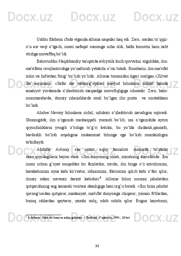 Ushbu fikrlarni ifoda etganda alloma naqadar haq edi. Zero, oradan to’qqiz-
o’n   asr   vaqt   o’tgach,   inson   nafaqat   osmonga   ucha   oldi,   balki   koinotni   ham   zabt
etishga muvaffaq bo’ldi.
Bahovuddin Naqshbandiy tariqatida avliyolik kuch-quvvatini ezgulikka, ilm-
ma'rifatni rivojlantirishga yo’naltirish yetakchi o’rin tutadi. Binobarin, ilm-ma'rifat
zulm va bid'atdan forig’ bo’lish yo’lidir. Alloma tomonidan ilgari surilgan «Xilvat
dar   anjuman»,   «Safar   dar   vatan»g’oyalari   mavjud   bilimlarni   suhbat   hamda
amaliyot   yordamida   o’zlashtirish   maqsadga   muvofiqligiga   ishoradir.   Zero,   bahs-
munozaralarda,   doimiy   izlanishlarda   xosil   bo’lgan   ilm   puxta     va   mustahkam
bo’ladi.
Alisher   Navoiy   bilimlarni   izchil,   uzluksiz   o’zlashtirish   zarurligini   uqtiradi.
Shuningdek,   ilm   o’rganish   mashaqqatli   yumush   bo’lib,   uni   o’rganishda   ayrim
qiyinchiliklarni   yengib   o’tishga   to’g’ri   k е lishi,   bu   yo’lda   chidamli,qanoatli,
bardoshli   bo’lish   orqaligina   mukammal   bilimga   ega   bo’lish   mumkinligini
ta'kidlaydi.
Abdulla   Avloniy   esa   inson   aqliy   kamoloti   xususida   to’xtalar
ekan,quyidagilarni bayon etadi: «Ilm dunyoning izzati, oxiratning sharofatidir. Ilm
inson   uchun   g’oyat   muqaddas   bir   fazilatdur,   zeroki,   ilm   bizga   o’z   axvolimizni,
harakatimizni   oyna   kabi   ko’rsatur,   zehnimizni,   fikrimizni   qilich   kabi   o’tkir   qilur,
ilmsiz   odam   mevasiz   daraxt   kabidur» 8
.   Alloma   bilim   insonni   jaholatdan
qutqarishning eng samarali vositasi ekanligiga ham urg’u beradi: «Ilm bizni jaholat
qorong’usidan qutqarur, madaniyat, ma'rifat dunyosiga chiqarur, yomon fe'llardan,
buzuq   ishlardan   qaytarur,   yaxshi   xulq,   odob   sohibi   qilur.   Bugun   hayotimiz,
8
 A.Avloniy. Odob bo’stoni va axloq gulistoni. – Toshkent, O’qituvchi, 1994, -10-bet
34 