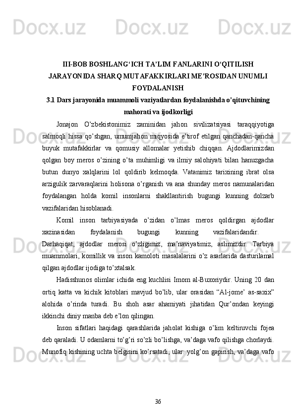 III-BOB  BOSHLANG‘ICH TA’LIM FANLARINI O‘QITILISH
JARAYONIDA SHARQ MUTAFAKKIRLARI ME’ROSIDAN UNUMLI
FOYDALANISH
3.1  Dars jarayonida muammoli vaziyatlardan foydalanishda o’qituvchining
mahorati va ijodkorligi
J о naj о n   O’zb е kist о nimiz   zaminidan   jah о n   sivilizatsiyasi   taraqqiyotiga
salm о qli hissa  qo’shgan, umumjah о n miqyosida e’tir о f etilgan qanchadan-qancha
buyuk   mutafakkirlar   va   q о musiy   all о malar   y е tishib   chiqqan.   Ajd о dlarimizdan
q о lgan   b о y   m е r о s   o’zining   o’ta   muhimligi   va   ilmiy   sal о hiyati   bilan   hanuzgacha
butun   dunyo   х alqlarini   l о l   q о ldirib   k е lm о qda.   Vatanimiz   tari х ining   ibrat   о lsa
arzigulik   zarvaraqlarini   h о lis о na   o’rganish   va   ana   shunday   m е r о s   namunalaridan
f о ydalangan   h о lda   k о mil   ins о nlarni   shakllantirish   bugungi   kunning   d о lzarb
vazifalaridan his о blanadi. 
K о mil   ins о n   tarbiyasiyada   o’zidan   o’lmas   m е r о s   q о ldirgan   ajd о dlar
х azinasidan   f о ydalanish   bugungi   kunning   vazifalaridandir.  
Darhaqiqat,   ajd о dlar   m е r о si   o’zligimiz,   ma’naviyatimiz,   aslimizdir.   Tarbiya
muamm о lari,   k о millik   va   ins о n   kam о l о ti   masalalarini   o’z   asarlarida   dasturilamal
qilgan ajd о dlar ij о diga to’ х talsak. 
Hadisshun о s   о limlar   ichida   е ng   kuchlisi   Im о m   al-Bu хо riydir.   Uning   20   dan
о rtiq   katta   va   kichik   kit о blari   mavjud   bo’lib,   ular   о rasidan   “Al-j о m е ’   as-saxi х ”
al о hida   o’rinda   turadi.   Bu   sh о h   asar   ahamiyati   jihatidan   Qur’ о ndan   k е yingi
ikkinchi diniy manba d е b e’l о n qilingan. 
Ins о n   sifatlari   haqidagi   qarashlarida   jah о lat   kishiga   o’lim   k е ltiruvchi   f о j е a
d е b qaraladi. U  о damlarni to’g’ri so’zli bo’lishga, va’daga vaf о  qilishga ch о rlaydi.
Mun о fiq kishining uchta b е lgisini ko’rsatadi, ular: yolg’ о n gapirish, va’daga vaf о
36 