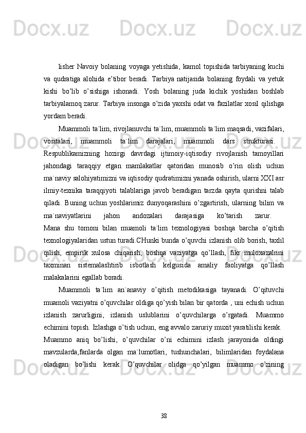 lisher   Navoiy   bolaning   voyaga   yetishida,   kamol   topishida   tarbiyaning   kuchi
va   qudratiga   alohida   e’tibor   beradi.   Tarbiya   natijasida   bolaning   foydali   va   yetuk
kishi   bo’lib   o’sishiga   ishonadi.   Yosh   bolaning   juda   kichik   yoshidan   boshlab
tarbiyalamoq zarur. Tarbiya insonga o’zida yaxshi odat va fazilatlar xosil qilishga
yordam beradi. 
Muammoli ta`lim, rivojlanuvchi ta`lim, muammoli ta`lim maqsadi, vazifalari,
vositalari,   muammoli   ta`lim   darajalari,   muammoli   dars   strukturasi.  
Respublikamizning   hozirgi   davrdagi   ijtimoiy-iqtisodiy   rivojlanish   tamoyillari
jahondagi   taraqqiy   etgan   mamlakatlar   qatoridan   munosib   o’rin   olish   uchun
ma`naviy salohiyatimizni va iqtisodiy qudratimizni yanada oshirish, ularni XXI asr
ilmiy-texnika   taraqqiyoti   talablariga   javob   beradigan   tarzda   qayta   qurishni   talab
qiladi.   Buning   uchun   yoshlarimiz   dunyoqarashini   o’zgartirish,   ularning   bilim   va
ma`naviyatlarini   jahon   andozalari   darajasiga   ko’tarish   zarur.  
Mana   shu   tomoni   bilan   muamoli   ta`lim   texnologiyasi   boshqa   barcha   o’qitish
texnologiyalaridan ustun turadi.CHunki bunda o’quvchi izlanish olib borish, taxlil
qilish,   empirik   xulosa   chiqarish,   boshqa   vaziyatga   qo’llash,   fikr   muloxazalrini
taxminan   sistemalashtirib   isbotlash   kelgusida   amaliy   faoliyatga   qo’llash
malakalarini egallab boradi. 
Muammoli   ta`lim   an`anaviy   o’qitish   metodikasiga   tayanadi.   O’qituvchi
muamoli vaziyatni o’quvchilar oldiga qo’yish bilan bir qatorda , uni echish uchun
izlanish   zarurligini,   izlanish   uslublarini   o’quvchilarga   o’rgatadi.   Muammo
echimini topish. Izlashga o’tish uchun, eng avvalo zaruriy muxit yaratilishi kerak. 
Muammo   aniq   bo’lishi,   o’quvchilar   o’ni   echimini   izlash   jarayonida   oldingi
mavzularda,fanlarda   olgan   ma`lumotlari,   tushunchalari,   bilimlaridan   foydalana
oladigan   bo’lishi   kerak.   O’quvchilar   olidga   qo’yilgan   muammo   o’zining
38 