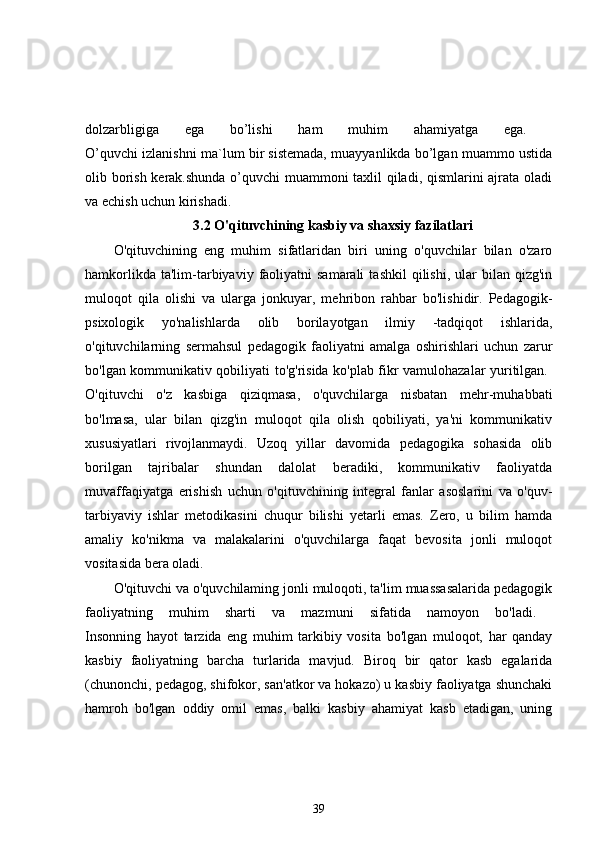 dolzarbligiga   ega   bo’lishi   ham   muhim   ahamiyatga   ega.  
O’quvchi izlanishni ma`lum bir sistemada, muayyanlikda bo’lgan muammo ustida
olib borish kerak.shunda o’quvchi muammoni taxlil qiladi, qismlarini ajrata oladi
va echish uchun kirishadi. 
3.2 O'qituvchining kasbiy va shaxsiy fazilatlari
O'qituvchining   eng   muhim   sifatlaridan   biri   uning   o'quvchilar   bilan   o'zaro
hamkorlikda  ta'lim-tarbiyaviy  faoliyatni  samarali   tashkil  qilishi,  ular   bilan  qizg'in
muloqot   qila   olishi   va   ularga   jonkuyar,   mehribon   rahbar   bo'lishidir.   Pedagogik-
psixologik   yo'nalishlarda   olib   borilayotgan   ilmiy   -tadqiqot   ishlarida,
o'qituvchilarning   sermahsul   pedagogik   faoliyatni   amalga   oshirishlari   uchun   zarur
bo'lgan kommunikativ qobiliyati to'g'risida ko'plab fikr vamulohazalar yuritilgan.  
O'qituvchi   o'z   kasbiga   qiziqmasa,   o'quvchilarga   nisbatan   mehr-muhabbati
bo'lmasa,   ular   bilan   qizg'in   muloqot   qila   olish   qobiliyati,   ya'ni   kommunikativ
xususiyatlari   rivojlanmaydi.   Uzoq   yillar   davomida   pedagogika   sohasida   olib
borilgan   tajribalar   shundan   dalolat   beradiki,   kommunikativ   faoliyatda
muvaffaqiyatga   erishish   uchun   o'qituvchining   integral   fanlar   asoslarini   va   o'quv-
tarbiyaviy   ishlar   metodikasini   chuqur   bilishi   yetarli   emas.   Zero,   u   bilim   hamda
amaliy   ko'nikma   va   malakalarini   o'quvchilarga   faqat   bevosita   jonli   muloqot
vositasida bera oladi. 
O'qituvchi va o'quvchilaming jonli muloqoti, ta'lim muassasalarida pedagogik
faoliyatning   muhim   sharti   va   mazmuni   sifatida   namoyon   bo'ladi.  
Insonning   hayot   tarzida   eng   muhim   tarkibiy   vosita   bo'lgan   muloqot,   har   qanday
kasbiy   faoliyatning   barcha   turlarida   mavjud.   Biroq   bir   qator   kasb   egalarida
(chunonchi, pedagog, shifokor, san'atkor va hokazo) u kasbiy faoliyatga shunchaki
hamroh   bo'lgan   oddiy   omil   emas,   balki   kasbiy   ahamiyat   kasb   etadigan,   uning
39 