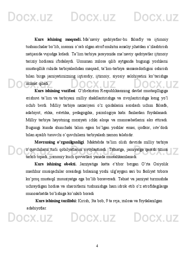 Kurs   ishining   maqsadi.   Ma’naviy   qadriyatlar-bu   falsafiy   va   ijtimoiy
tushunchalar bo’lib, insonni o’rab olgan atrof-muhitni amaliy jihatdan o’zlashtirish
natijasida vujudga keladi. Ta’lim tarbiya jarayonida ma’naviy qadriyatlar ijtimoiy
tarixiy   hodisani   ifodalaydi.   Umuman   xulosa   qilib   aytganda   bugungi   yoshlarni
mustaqillik   ruhida   tarbiyalashdan   maqsad,   ta’lim-tarbiya   samaradorligini   oshirish
bilan   birga   jamiyatimizning   iqtisodiy,   ijtimoiy,   siyosiy   salohiyatini   ko’tarishga
xizmat qiladi. 
Kurs   ishining   vazifasi :   O’zbekiston   Respublikasining   davlat   mustaqilligiga
erishuvi   ta’lim   va   tarbiyani   milliy   shakllantirishga   va   rivojlantirishga   keng   yo’l
ochib   berdi.   Milliy   tarbiya   nazariyasi   o’z   qoidalarini   asoslash   uchun   falsafa,
adabiyot,   etika,   estetika,   pedagogika,   psixologiya   kabi   fanlardan   foydalanadi.
Milliy   tarbiya   hayotning   moxiyati   ichki   aloqa   va   munosabatlarini   aks   ettiradi.
Bugungi   kunda   shunchaki   bilim   egasi   bo’lgan   yoshlar   emas,   ijodkor,   iste’dodi
bilan ajralib turuvchi o’quvchilarni tarbiyalash zamon talabidir. 
Mavzuning   o’rganilganligi .   Maktabda   ta’lim   olish   davrida   milliy   tarbiya
o’quvchilarni   turli   qobilyatlarini   rivojlantiradi.   Tabiatga,   jamiyatga   qarash   tizimi
tarkib topadi, jismoniy kuch quvvatlari yanada mustahkamlanadi. 
Kurs   ishining   obekti.   Jamiyatiga   katta   e’tibor   bergan   O’rta   Osiyolik
mashhur   musiqachilar   orasidagi   bolaning   yoshi   ulg’aygan   sari   bu   faoliyat   tobora
ko’proq mustaqil  xususiyatga ega bo’lib boraveradi. Tabiat va jamiyat turmushda
uchraydigan hodisa va sharoitlarni  tushunishga  ham  idrok etib o’z atrofidagilarga
munosabatda bo’lishiga ko’nikib boradi 
Kurs ishining tuzilishi:  Kirish, 3ta bob, 9 ta reja, xulosa va foydalanilgan 
adabiyotlar. 
4 