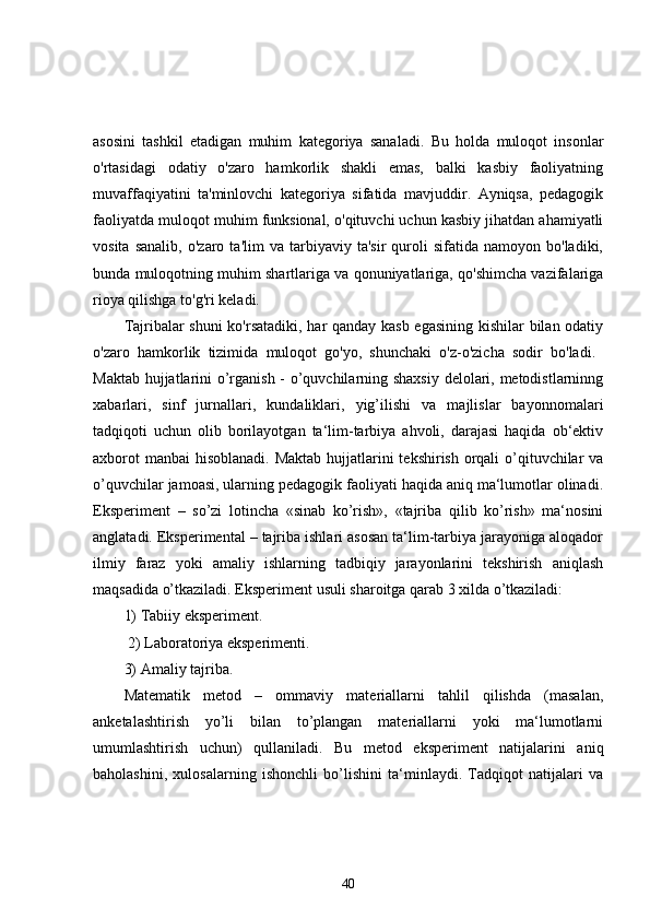 asosini   tashkil   etadigan   muhim   kategoriya   sanaladi.   Bu   holda   muloqot   insonlar
o'rtasidagi   odatiy   o'zaro   hamkorlik   shakli   emas,   balki   kasbiy   faoliyatning
muvaffaqiyatini   ta'minlovchi   kategoriya   sifatida   mavjuddir.   Ayniqsa,   pedagogik
faoliyatda muloqot muhim funksional, o'qituvchi uchun kasbiy jihatdan ahamiyatli
vosita   sanalib,   o'zaro   ta'lim   va   tarbiyaviy   ta'sir   quroli   sifatida  namoyon   bo'ladiki,
bunda muloqotning muhim shartlariga va qonuniyatlariga, qo'shimcha vazifalariga
rioya qilishga to'g'ri keladi. 
Tajribalar shuni  ko'rsatadiki, har qanday kasb egasining kishilar bilan odatiy
o'zaro   hamkorlik   tizimida   muloqot   go'yo,   shunchaki   o'z-o'zicha   sodir   bo'ladi.  
Maktab hujjatlarini o’rganish - o’quvchilarning shaxsiy delolari, metodistlarninng
xabarlari,   sinf   jurnallari,   kundaliklari,   yig’ilishi   va   majlislar   bayonnomalari
tadqiqoti   uchun   olib   borilayotgan   ta‘lim-tarbiya   ahvoli,   darajasi   haqida   ob‘ektiv
axborot  manbai  hisoblanadi. Maktab hujjatlarini  tekshirish orqali  o’qituvchilar  va
o’quvchilar jamoasi, ularning pedagogik faoliyati haqida aniq ma‘lumotlar olinadi.
Eksperiment   –   so’zi   lotincha   «sinab   ko’rish»,   «tajriba   qilib   ko’rish»   ma‘nosini
anglatadi. Eksperimental – tajriba ishlari asosan ta‘lim-tarbiya jarayoniga aloqador
ilmiy   faraz   yoki   amaliy   ishlarning   tadbiqiy   jarayonlarini   tekshirish   aniqlash
maqsadida o’tkaziladi. Eksperiment usuli sharoitga qarab 3 xilda o’tkaziladi: 
1) Tabiiy eksperiment.
 2) Laboratoriya eksperimenti. 
3) Amaliy tajriba. 
Matematik   metod   –   ommaviy   materiallarni   tahlil   qilishda   (masalan,
anketalashtirish   yo’li   bilan   to’plangan   materiallarni   yoki   ma‘lumotlarni
umumlashtirish   uchun)   qullaniladi.   Bu   metod   eksperiment   natijalarini   aniq
baholashini,   xulosalarning   ishonchli   bo’lishini   ta‘minlaydi.   Tadqiqot   natijalari   va
40 