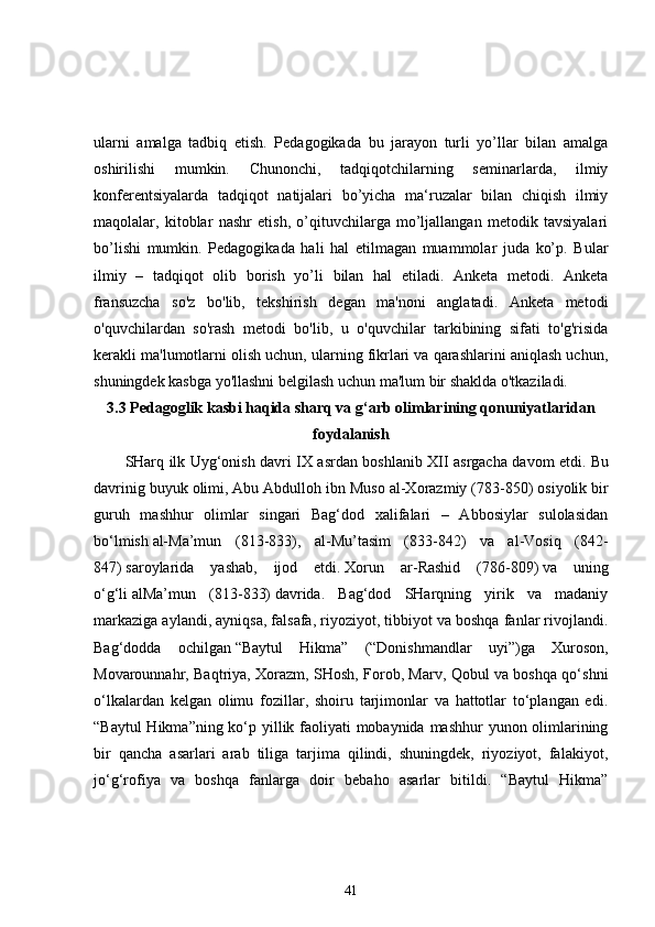 ularni   amalga   tadbiq   etish.   Pedagogikada   bu   jarayon   turli   yo’llar   bilan   amalga
oshirilishi   mumkin.   Chunonchi,   tadqiqotchilarning   seminarlarda,   ilmiy
konferentsiyalarda   tadqiqot   natijalari   bo’yicha   ma‘ruzalar   bilan   chiqish   ilmiy
maqolalar,   kitoblar   nashr   etish,   o’qituvchilarga   mo’ljallangan   metodik   tavsiyalari
bo’lishi   mumkin.   Pedagogikada   hali   hal   etilmagan   muammolar   juda   ko’p.   Bular
ilmiy   –   tadqiqot   olib   borish   yo’li   bilan   hal   etiladi.   Anketa   metodi.   Anketa
fransuzcha   so'z   bo'lib,   tekshirish   degan   ma'noni   anglatadi.   Anketa   metodi
o'quvchilardan   so'rash   metodi   bo'lib,   u   o'quvchilar   tarkibining   sifati   to'g'risida
kerakli ma'lumotlarni olish uchun, ularning fikrlari va qarashlarini aniqlash uchun,
shuningdek kasbga yo'llashni belgilash uchun ma'lum bir shaklda o'tkaziladi. 
3.3  Pedagoglik kasbi haqida sharq va g‘arb olimlarining qonuniyatlaridan
foydalanish
SHarq ilk Uyg‘onish davri IX asrdan boshlanib XII asrgacha davom etdi.   Bu
davrinig buyuk olimi,   Abu Abdulloh ibn Muso al-Xorazmiy (783-850)   osiyolik bir
guruh   mashhur   olimlar   singari   Bag‘dod   xalifalari   –   Abbosiylar   sulolasidan
bo‘lmish   al-Ma’mun   (813-833),   al-Mu’tasim   (833-842)   va   al-Vosiq   (842-
847)   saroylarida   yashab,   ijod   etdi.   Xorun   ar-Rashid   (786-809)   va   uning
o‘g‘li   alMa’mun   (813-833)   davrida.   Bag‘dod   SHarqning   yirik   va   madaniy
markaziga aylandi, ayniqsa, falsafa, riyoziyot, tibbiyot va boshqa fanlar rivojlandi.
Bag‘dodda   ochilgan   “Baytul   Hikma”   (“Donishmandlar   uyi”)ga   Xuroson,
Movarounnahr, Baqtriya, Xorazm, SHosh, Forob, Marv, Qobul va boshqa qo‘shni
o‘lkalardan   kelgan   olimu   fozillar,   shoiru   tarjimonlar   va   hattotlar   to‘plangan   edi.
“Baytul  Hikma”ning ko‘p yillik faoliyati  mobaynida mashhur yunon olimlarining
bir   qancha   asarlari   arab   tiliga   tarjima   qilindi,   shuningdek,   riyoziyot,   falakiyot,
jo‘g‘rofiya   va   boshqa   fanlarga   doir   bebaho   asarlar   bitildi.   “Baytul   Hikma”
41 