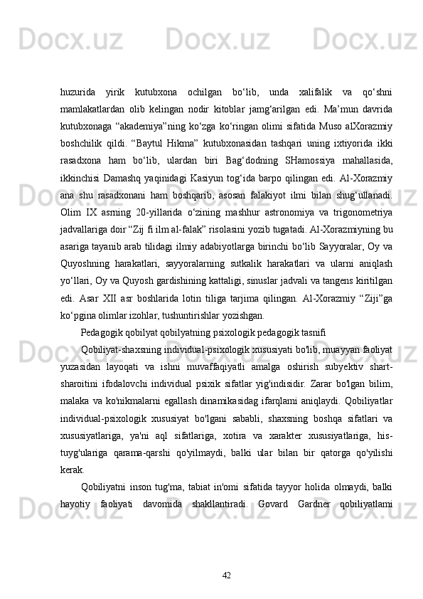 huzurida   yirik   kutubxona   ochilgan   bo‘lib,   unda   xalifalik   va   qo‘shni
mamlakatlardan   olib   kelingan   nodir   kitoblar   jamg‘arilgan   edi.   Ma’mun   davrida
kutubxonaga   “akademiya”ning   ko‘zga   ko‘ringan   olimi   sifatida   Muso   alXorazmiy
boshchilik   qildi.   “Baytul   Hikma”   kutubxonasidan   tashqari   uning   ixtiyorida   ikki
rasadxona   ham   bo‘lib,   ulardan   biri   Bag‘dodning   SHamossiya   mahallasida,
ikkinchisi   Damashq   yaqinidagi   Kasiyun   tog‘ida   barpo   qilingan   edi.   Al-Xorazmiy
ana   shu   rasadxonani   ham   boshqarib,   asosan   falakiyot   ilmi   bilan   shug‘ullanadi.
Olim   IX   asrning   20-yillarida   o‘zining   mashhur   astronomiya   va   trigonometriya
jadvallariga doir   “Zij fi ilm al-falak”   risolasini yozib tugatadi. Al-Xorazmiyning bu
asariga tayanib arab tilidagi ilmiy adabiyotlarga birinchi bo‘lib Sayyoralar, Oy va
Quyoshning   harakatlari,   sayyoralarning   sutkalik   harakatlari   va   ularni   aniqlash
yo‘llari, Oy va Quyosh gardishining kattaligi, sinuslar jadvali va tangens kiritilgan
edi.   Asar   XII   asr   boshlarida   lotin   tiliga   tarjima   qilingan.   Al-Xorazmiy   “Ziji”ga
ko‘pgina olimlar izohlar, tushuntirishlar yozishgan. 
Pedagogik qobilyat qobilyatning psixologik pedagogik tasnifi 
Qobiliyat-shaxsning individual-psixologik xususiyati bo'lib, muayyan faoliyat
yuzasidan   layoqati   va   ishni   muvaffaqiyatli   amalga   oshirish   subyektiv   shart-
sharoitini   ifodalovchi   individual   psixik   sifatlar   yig'indisidir.   Zarar   bo'lgan   bilim,
malaka  va ko'nikmalarni   egallash  dinamikasidag  ifarqlami   aniqlaydi. Qobiliyatlar
individual-psixologik   xususiyat   bo'lgani   sababli,   shaxsning   boshqa   sifatlari   va
xususiyatlariga,   ya'ni   aql   sifatlariga,   xotira   va   xarakter   xususiyatlariga,   his-
tuyg'ulariga   qarama-qarshi   qo'yilmaydi,   balki   ular   bilan   bir   qatorga   qo'yilishi
kerak.
Qobiliyatni   inson   tug'ma,   tabiat   in'omi   sifatida   tayyor   holida   olmaydi,   balki
hayotiy   faoliyati   davomida   shakllantiradi.   Govard   Gardner   qobiliyatlami
42 