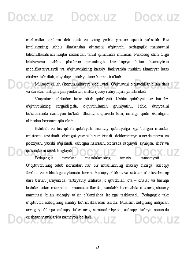 intellektlar   to'plami   deb   atadi   va   uning   yettita   jihatini   ajratib   ko'rsatdi.   Biz
intellektning   ushbu   jihatlaridan   oltitasini   o'qituvchi   pedagogik   mahoratini
takomillashtirish   nuqtai   nazaridan   tahlil   qilishimiz   mumkin.   Psixolog   olim   Olga
Matveyeva   ushbu   jihatlarni   psixologik   texnologiya   bilan   kuchaytirib
modifikatsiyaiaydi   va   o'qituvchining   kasbiy   faoliyatida   muhim   ahamiyat   kasb
etishini ta'kidlab, quyidagi qobiliyatlami ko'rsatib o'tadi: 
Muloqot   qilish   (kommunikativ)   qobiliyati.   O'qituvchi   o'quvchilar   bilan   dars
va darsdan tashqari jarayonlarda, sinfda ijobiy ruhiy iqlira yarata oladi. 
Voqealarni   oldindan   ko'ra   olish   qobiliyati:   Ushbu   qobiliyat   turi   har   bir
o'qituvchining   sergakligida,   o'quvchilarnin   gruhiyatini,   ichki   dunyosini
ko'raolishida   namoyon   bo'ladi.   Shunda   o'qituvchi   kim,   nimaga   qodir   ekanligini
oldindan bashorat qila oladi. 
Eshitish   va   his   qilish   qobiliyati.   Bunday   qobiliyatga   ega   bo'lgan   insonlar
musiqani   sevishadi,   ohangni   yaxshi   his   qilishadi,   deklamatsiya   asosida   proza   va
poeziyani   yaxshi   o'qishadi,   eshitgan   narsasini   xotirada   saqlaydi,   ayniqsa,   she'r   va
qo'shiqlarni sevib tinglaydi. 
Pedagogik   nazokat   masalalarining   tarixiy   taraqqiyoti  
O’qituvchining   odob   normalari   har   bir   muallimning   shaxsiy   fikriga,   axloqiy
fazilati   va   e‘tikodiga   aylanishi   lozim.   Axloqiy   e‘tikod   va   sifatlar   o’qituvchining
dars   berish   jarayonida,   tarbiyaviy   ishlarda,   o’quvchilar,   ota   –   onalar   va   bashqa
kishilar   bilan   muomala   –   munosabatlarida,   kundalik   turmushda   o’zining   shaxsiy
namunasi   bilan   axloqiy   ta‘sir   o’tkazishda   ko’zga   tashlanadi.   Pedagogik   takt
o’qituvchi axloqining amaliy ko’rinishlaridan biridir. Muallim xulqining natijalari
uning   yoshlarga   axloqiy   ta‘sirining   samaradorligida,   axloqiy   tarbiya   soxasida
erishgan yutuklarida namoyon bo’ladi. 
43 