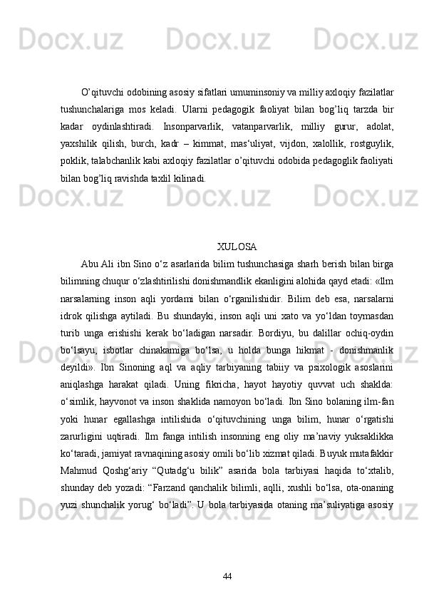 O’qituvchi odobining asosiy sifatlari umuminsoniy va milliy axloqiy fazilatlar
tushunchalariga   mos   keladi.   Ularni   pedagogik   faoliyat   bilan   bog’liq   tarzda   bir
kadar   oydinlashtiradi.   Insonparvarlik,   vatanparvarlik,   milliy   gurur,   adolat,
yaxshilik   qilish,   burch,   kadr   –   kimmat,   mas‘uliyat,   vijdon,   xalollik,   rostguylik,
poklik, talabchanlik kabi axloqiy fazilatlar o’qituvchi odobida pedagoglik faoliyati
bilan bog’liq ravishda taxlil kilinadi. 
XULOSA
Abu Ali ibn Sino o‘z asarlarida bilim tushunchasiga sharh berish bilan birga
bilimning chuqur o‘zlashtirilishi donishmandlik ekanligini alohida qayd etadi: «llm
narsalarning   inson   aqli   yordami   bilan   o‘rganilishidir.   Bilim   deb   esa,   narsalarni
idrok   qilishga   aytiladi.   Bu   shundayki,   inson   aqli   uni   xato   va   yo‘ldan   toymasdan
turib   unga   erishishi   kerak   bo‘ladigan   narsadir.   Bordiyu,   bu   dalillar   ochiq-oydin
bo‘lsayu,   isbotlar   chinakamiga   bo‘lsa,   u   holda   bunga   hikmat   -   donishmanlik
deyildi».   Ibn   Sinoning   aql   va   aqliy   tarbiyaning   tabiiy   va   psixologik   asoslarini
aniqlashga   harakat   qiladi.   Uning   fikricha,   hayot   hayotiy   quvvat   uch   shaklda:
o‘simlik, hayvonot va inson shaklida namoyon bo‘ladi. Ibn Sino bolaning ilm-fan
yoki   hunar   egallashga   intilishida   o‘qituvchining   unga   bilim,   hunar   o‘rgatishi
zarurligini   uqtiradi.   Ilm   fanga   intilish   insonning   eng   oliy   ma’naviy   yuksaklikka
ko‘taradi, jamiyat ravnaqining asosiy omili bo‘lib xizmat qiladi. Buyuk mutafakkir
Mahmud   Qoshg‘ariy   “Qutadg‘u   bilik”   asarida   bola   tarbiyasi   haqida   to‘xtalib,
shunday   deb   yozadi:   “Farzand   qanchalik   bilimli,   aqlli,   xushli   bo‘lsa,   ota-onaning
yuzi   shunchalik   yorug‘   bo‘ladi”.   U   bola   tarbiyasida   otaning   ma’suliyatiga   asosiy
44 