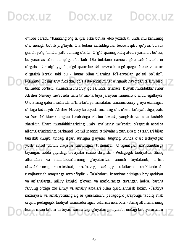 e’tibor beradi. “Kimning o‘g‘li, qizi erka bo‘lsa -deb yozadi u, unda shu kishining
o‘zi mungli bo‘lib yig‘laydi. Ota bolani kichikligidan bebosh qilib qo‘ysa, bolada
gunoh yo‘q, barcha jafo otaning o‘zida. O‘g‘il qizning xulq-atvori yaramas bo‘lsa,
bu   yaramas   ishni   ota   qilgan   bo‘ladi.   Ota   bolalarni   nazorat   qilib   turli   hunarlarni
o‘rgatsa, ular ulg‘aygach, o‘gil-qizim bor deb sevinadi, o‘gil-qizga - hunar va bilim
o‘rgatish   kerak,   toki   bu   -   hunar   bilan   ularning   fe’l-atvorlari   go‘zal   bo‘lsin”.
Mahmud Qoshg‘ariy fikricha, bola asta-sekin hunar o‘rganib hayotdan ta’lim olib,
bilimdon   bo‘ladi,   chinakam   insoniy   go‘zallikka   erishadi.   Buyuk   mutafakkir   shoir
Alisher   Navoiy   me’rosida   ham   ta’lim-tarbiya   jarayoni   munosib   o‘rinni   egallaydi.
U o‘zining qator asarlarida ta’lim-tarbiya masalalari umuminsoniy g‘oya ekanligini
o‘rtaga tashlaydi. Alisher Navoiy tarbiyada insoning o‘z-o‘zini tarbiyalashga, xato
va   kamchiliklarini   anglab   tuzatishiga   e’tibor   beradi,   yanglish   va   xato   kishilik
shartidir.   Sharq   mutafakkirlarining   ilmiy,   ma’naviy   me’rosini   o‘rganish   asosida
allomalarimizning, barkamol, komil insonni tarbiyalash xususidagi qarashlari bilan
tanishib   chiqib,   undagi   ilgari   surilgan   g‘oyalar,   bugungi   kunda   o‘sib   kelayotgan
yosh   avlod   uchun   naqadar   zarurligini   tushunildi.   O‘rganilgan   ma’lumotlarga
tayangan   holda   quyidagi   tavsiyalar   ishlab   chiqildi:   -   Pedagogik   faoliyatda,   Sharq
allomalari   va   mutafakkirlarining   g‘oyalaridan   unumli   foydalanib,   ta’lim
oluvchilarning   intellektual,   ma’naviy,   axloqiy   sifatlarini   shakllantirish,
rivojlantirish maqsadga muvofiqdir. -  Talabalarni  insoniyat  erishgan boy qadriyat
va   an’analarga,   milliy   istiqlol   g‘oyasi   va   mafkurasiga   tayangan   holda,   barcha
fanning   o‘ziga   xos   ilmiy   va   amaliy   asoslari   bilan   qurollantirish   lozim.   -Tarbiya
nazariyasi   va   amaliyotining   ilg‘or   qarashlarini   pedagogik   jarayonga   tadbiq   etish
orqali, pedagogik faoliyat samaradorligini oshirish mumkin. -Sharq allomalarining
komil inson ta’lim-tarbiyasi xususidagi g‘oyalariga tayanib, undagi tarbiya usullari
45 