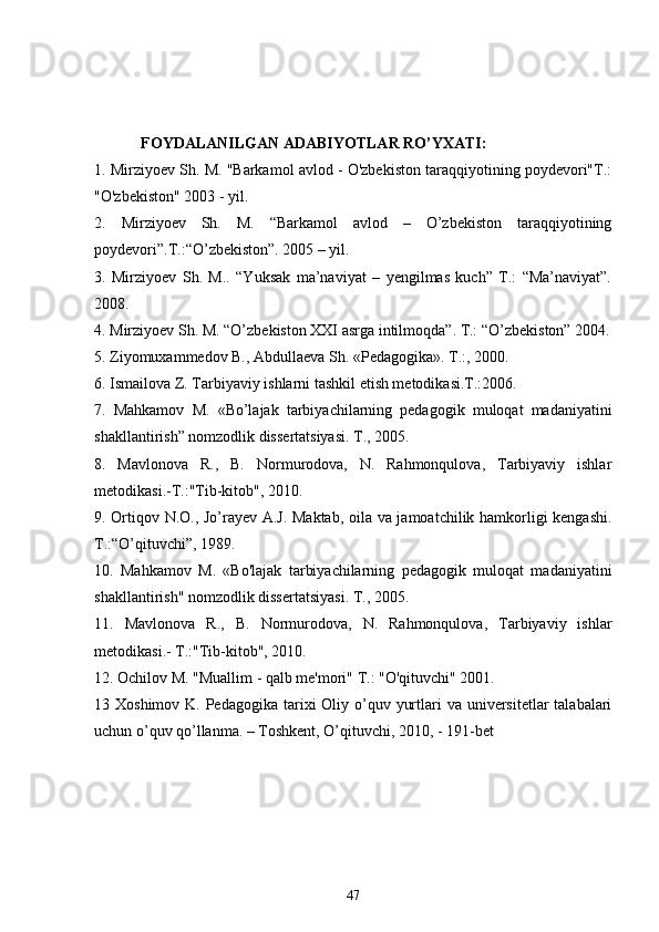             FOYDALANILGAN ADABIYOTLAR RO’YXATI:
1. Mirziyoev Sh. M. "Barkamol avlod - O'zbekiston taraqqiyotining poydevori"T.:
"O'zbekiston" 2003 - yil.
2.   Mirziyoev   Sh.   M.   “Barkamol   avlod   –   O’zbekiston   taraqqiyotining
poydevori”.T.:“O’zbekiston”. 2005 – yil.
3.   Mirziyoev   Sh.   M..   “Yuksak   ma’naviyat   –   yengilmas   kuch”   T.:   “Ma’naviyat”.
2008.
4. Mirziyoev Sh. M. “O’zbekiston XXI asrga intilmoqda”. T.: “O’zbekiston” 2004.
5. Ziyomuxammedov B., Abdullaeva Sh. «Pedagogika». T.:, 2000.
6. Ismailova Z. Tarbiyaviy ishlarni tashkil etish metodikasi.T.:2006.
7.   Mahkamov   M.   «Bo’lajak   tarbiyachilarning   pedagogik   muloqat   madaniyatini
shakllantirish” nomzodlik dissertatsiyasi. T., 2005.
8.   Mavlonova   R.,   B.   Normurodova,   N.   Rahmonqulova,   Tarbiyaviy   ishlar
metodikasi.-T.:"Tib-kitob", 2010.
9. Ortiqov N.O., Jo’rayev A.J. Maktab, oila va jamoatchilik hamkorligi kengashi.
T.:“O’qituvchi”, 1989.
10.   Mahkamov   M.   «Bo'lajak   tarbiyachilarning   pedagogik   muloqat   madaniyatini
shakllantirish" nomzodlik dissertatsiyasi. T., 2005.
11.   Mavlonova   R.,   B.   Normurodova,   N.   Rahmonqulova,   Tarbiyaviy   ishlar
metodikasi.- T.:"Tib-kitob", 2010.
12. Ochilov M. "Muallim - qalb me'mori" T.: "O'qituvchi" 2001.
13   Xoshimov K. Pedagogika  tarixi  Oliy o’quv yurtlari  va universitetlar  talabalari
uchun o’quv qo’llanma. – Toshkent, O’qituvchi, 2010, - 191-bet
47 