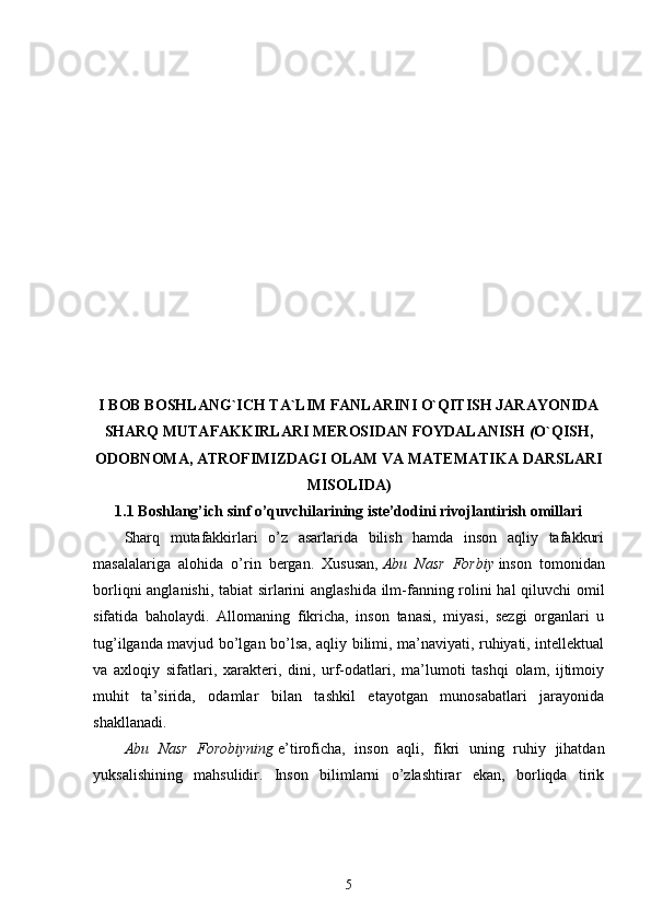 I BOB BOSHLANG`ICH TA`LIM FANLARINI O`QITISH JARAYONIDA
SHARQ MUTAFAKKIRLARI MEROSIDAN  FOYDALANISH  ( O`QISH,
ODOBNOMA, ATROFIMIZDAGI OLAM VA MATEMATIKA DARSLARI
MISOLIDA)
1.1 Boshlang’ich sinf o’quvchilarining iste’dodini rivojlantirish omillari
Sharq   mutafakkirlari   o’z   asarlarida   bilish   hamda   inson   aqliy   tafakkuri
masalalariga   alohida   o’rin   bergan.   Xususan,   Abu   Nasr   Forbiy   inson   tomonidan
borliqni anglanishi, tabiat sirlarini anglashida ilm-fanning rolini hal qiluvchi omil
sifatida   baholaydi.   Allomaning   fikricha,   inson   tanasi,   miyasi,   sezgi   organlari   u
tug’ilganda mavjud bo’lgan bo’lsa, aqliy bilimi, ma’naviyati, ruhiyati, intellektual
va   axloqiy   sifatlari,   xarakteri,   dini,   urf-odatlari,   ma’lumoti   tashqi   olam,   ijtimoiy
muhit   ta’sirida,   odamlar   bilan   tashkil   etayotgan   munosabatlari   jarayonida
shakllanadi. 
Abu   Nasr   Forobiyning   e’tiroficha,   inson   aqli,   fikri   uning   ruhiy   jihatdan
yuksalishining   mahsulidir.   Inson   bilimlarni   o’zlashtirar   ekan,   borliqda   tirik
5 