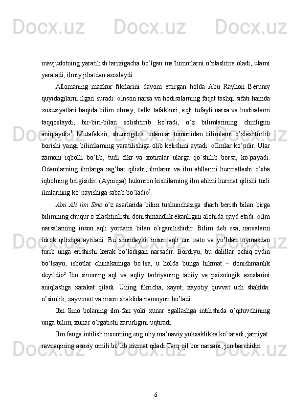 mavjudotning yaratilish tarixigacha bo’lgan ma’lumotlarni o’zlashtira oladi, ularni
yaratadi, ilmiy jihatdan asoslaydi. 
Allomaning   mazkur   fikrlarini   davom   ettirgan   holda   Abu   Rayhon   Beruniy
quyidagilarni ilgari suradi: «Inson narsa va hodisalarning faqat tashqi sifati hamda
xususiyatlari haqida bilim olmay, balki tafakkuri, aqli tufayli narsa   va hodisalarni
taqqoslaydi,   bir-biri-bilan   solishtirib   ko’radi,   o’z   bilimlarining   chinligini
aniqlaydi» 2
.   Mutafakkir,   shuningdek,   odamlar   tomonidan   bilimlarni   o’zlashtirilib
borishi yangi bilimlarning yaratilishiga olib kelishini aytadi: «Ilmlar ko’pdir. Ular
zamoni   iqbolli   bo’lib,   turli   fikr   va   xotiralar   ularga   qo’shilib   borsa,   ko’payadi.
Odamlarning   ilmlarga   rag’bat   qilishi,   ilmlarni   va   ilm   ahllarini   hurmatlashi   o’sha
iqbolning belgisidir. (Ayniqsa) hukmron kishilarning ilm ahlini hurmat qilishi turli
ilmlarning ko’payishiga sabab bo’ladi» 1
. 
Abu   Ali   ibn   Sino   o’z   asarlarida   bilim   tushunchasiga   sharh   berish   bilan   birga
bilimning chuqur o’zlashtirilishi donishmandlik ekanligini alohida qayd etadi: «Ilm
narsalarning   inson   aqli   yordami   bilan   o’rganilishidir.   Bilim   deb   esa,   narsalarni
idrok   qilishga   aytiladi.   Bu   shundayki,   inson   aqli   uni   xato   va   yo’ldan   toymasdan
turib   unga   erishishi   kerak   bo’ladigan   narsadir.   Bordiyu,   bu   dalillar   ochiq-oydin
bo’lsayu,   isbotlar   chinakamiga   bo’lsa,   u   holda   bunga   hikmat   –   donishmanlik
deyildi» 2  
Ibn   sinoning   aql   va   aqliy   tarbiyaning   tabiiy   va   psixologik   asoslarini
aniqlashga   xarakat   qiladi.   Uning   fikricha,   xayot,   xayotiy   quvvat   uch   shaklda:
o’simlik, xayvonot va inson shaklida namoyon bo’ladi. 
Ibn   Sino   bolaning   ilm-fan   yoki   xunar   egallashga   intilishida   o’qituvchining
unga bilim, xunar o’rgatishi zarurligini uqtiradi. 
Ilm fanga intilish insonning eng oliy ma’naviy yuksaklikka ko’taradi, jamiyat 
ravnaqining asosiy omili bo’lib xizmat qiladi Tarq qil bor narsani, jon barchidin 
6 