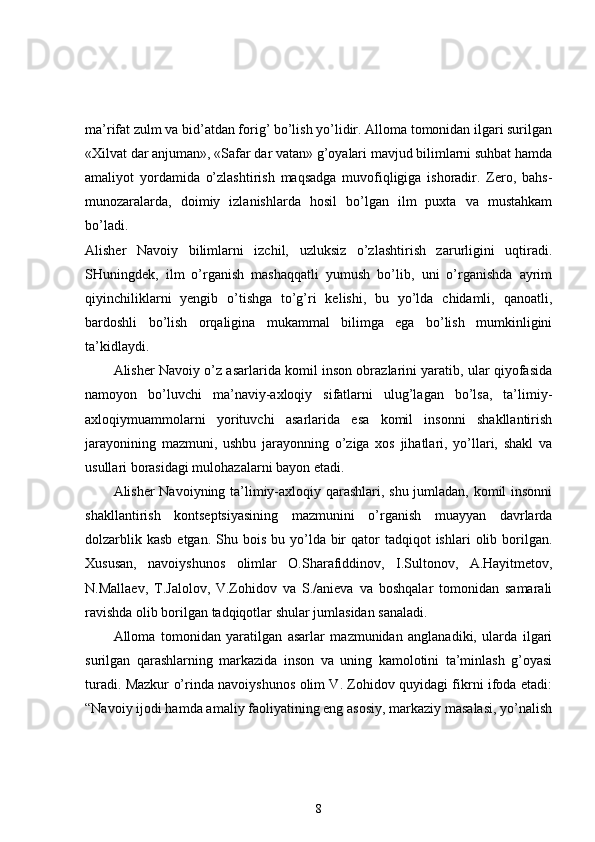 ma’rifat zulm va bid’atdan forig’ bo’lish yo’lidir. Alloma tomonidan ilgari surilgan
«Xilvat dar anjuman», «Safar dar vatan» g’oyalari mavjud bilimlarni suhbat hamda
amaliyot   yordamida   o’zlashtirish   maqsadga   muvofiqligiga   ishoradir.   Zero,   bahs-
munozaralarda,   doimiy   izlanishlarda   hosil   bo’lgan   ilm   puxta   va   mustahkam
bo’ladi.  
Alisher   Navoiy   bilimlarni   izchil,   uzluksiz   o’zlashtirish   zarurligini   uqtiradi.
SHuningdek,   ilm   o’rganish   mashaqqatli   yumush   bo’lib,   uni   o’rganishda   ayrim
qiyinchiliklarni   yengib   o’tishga   to’g’ri   kelishi,   bu   yo’lda   chidamli,   qanoatli,
bardoshli   bo’lish   orqaligina   mukammal   bilimga   ega   bo’lish   mumkinligini
ta’kidlaydi. 
Alisher Navoiy o’z asarlarida komil inson obrazlarini yaratib, ular qiyofasida
namoyon   bo’luvchi   ma’naviy-axloqiy   sifatlarni   ulug’lagan   bo’lsa,   ta’limiy-
axloqiymuammolarni   yorituvchi   asarlarida   esa   komil   insonni   shakllantirish
jarayonining   mazmuni,   ushbu   jarayonning   o’ziga   xos   jihatlari,   yo’llari,   shakl   va
usullari borasidagi mulohazalarni bayon etadi. 
Alisher Navoiyning ta’limiy-axloqiy qarashlari, shu jumladan, komil insonni
shakllantirish   kontseptsiyasining   mazmunini   o’rganish   muayyan   davrlarda
dolzarblik  kasb  etgan.  Shu bois  bu  yo’lda  bir   qator   tadqiqot  ishlari   olib borilgan.
Xususan,   navoiyshunos   olimlar   O.Sharafiddinov,   I.Sultonov,   A.Hayitmetov,
N.Mallaev,   T.Jalolov,   V.Zohidov   va   S./anieva   va   boshqalar   tomonidan   samarali
ravishda olib borilgan tadqiqotlar shular jumlasidan sanaladi. 
Alloma   tomonidan   yaratilgan   asarlar   mazmunidan   anglanadiki,   ularda   ilgari
surilgan   qarashlarning   markazida   inson   va   uning   kamolotini   ta’minlash   g’oyasi
turadi. Mazkur o’rinda navoiyshunos olim V. Zohidov quyidagi fikrni ifoda etadi:
“Navoiy ijodi hamda amaliy faoliyatining eng asosiy, markaziy masalasi, yo’nalish
8 