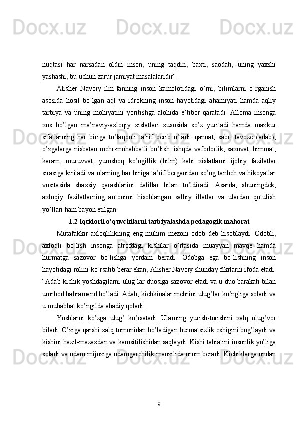 nuqtasi   har   narsadan   oldin   inson,   uning   taqdiri,   baxti,   saodati,   uning   yaxshi
yashashi, bu uchun zarur jamiyat masalalaridir”. 
Alisher   Navoiy   ilm-fanning   inson   kamolotidagi   o’rni,   bilimlarni   o’rganish
asosida   hosil   bo’lgan   aql   va   idrokning   inson   hayotidagi   ahamiyati   hamda   aqliy
tarbiya   va   uning   mohiyatini   yoritishga   alohida   e’tibor   qaratadi.   Alloma   insonga
xos   bo’lgan   ma’naviy-axloqiy   xislatlari   xususida   so’z   yuritadi   hamda   mazkur
sifatlarning   har   biriga   to’laqonli   ta’rif   berib   o’tadi.   qanoat,   sabr,   tavoze   (adab),
o’zgalarga nisbatan mehr-muhabbatli bo’lish, ishqda vafodorlik, saxovat, himmat,
karam,   muruvvat,   yumshoq   ko’ngillik   (hilm)   kabi   xislatlarni   ijobiy   fazilatlar
sirasiga kiritadi va ularning har biriga ta’rif berganidan so’ng tanbeh va hikoyatlar
vositasida   shaxsiy   qarashlarini   dalillar   bilan   to’ldiradi.   Asarda,   shuningdek,
axloqiy   fazilatlarning   antonimi   hisoblangan   salbiy   illatlar   va   ulardan   qutulish
yo’llari ham bayon etilgan. 
1.2 Iqtidorli o’quvchilarni tarbiyalashda pedagogik mahorat
Mutafakkir   axloqlilikning   eng   muhim   mezoni   odob   deb   hisoblaydi.   Odobli,
axloqli   bo’lish   insonga   atrofdagi   kishilar   o’rtasida   muayyan   mavqe   hamda
hurmatga   sazovor   bo’lishga   yordam   beradi.   Odobga   ega   bo’lishning   inson
hayotidagi rolini ko’rsatib   berar ekan, Alisher Navoiy shunday fikrlarni ifoda etadi:
“Adab kichik yoshdagilarni ulug’lar duosiga sazovor etadi va u duo barakati bilan
umrbod bahramand bo’ladi. Adab, kichkinalar mehrini ulug’lar ko’ngliga soladi va
u muhabbat ko’ngilda abadiy qoladi. 
Yoshlarni   ko’zga   ulug’   ko’rsatadi.   Ularning   yurish-turishini   xalq   ulug’vor
biladi. O’ziga qarshi xalq tomonidan bo’ladigan hurmatsizlik eshigini bog’laydi va
kishini hazil-mazaxdan va kamsitilishidan saqlaydi. Kishi tabiatini insonlik yo’liga
soladi va odam mijoziga odamgarchilik manzilida orom beradi. Kichiklarga undan
9 