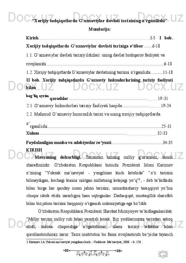 1  
   “ Xorijiy tadqiqotlarda G‘aznaviylar davlati tarixining o rganilishiʻ ”
Mundarija:  
Kirish
……..……………..……………..……………..……………………………………………………………………………………. 3-5   I   bob.
Xorijiy tadqiqotlarda G‘aznaviylar davlati tarixiga e’tibor …….…. 6-18  
1.1.  G‘aznaviylar davlati  tarixiy ildizlari: uning  davlat  boshqaruv faoliyati va 
rivojlanishi ………………………………............................................................................................................................………… 6-10 
1.2. Xorijiy tadqiqotlarda G‘aznaviylar davlatining tarixini o rganilishi	
ʻ …….…….. 11-18
II   bob.   Xorijiy   tadqiqotlarda   G‘aznaviy   hukmdorlarining   tarixiy   faoliyati
bilan 
bog‘liq ayrim
 qarashlar ..............................................................................................................................
…………… 19-31  
2.1.  G‘aznaviy hukmdorlari tarixiy faoliyati haqida ……………………………
.........……… 19-24 
2.2.  Mahmud G‘aznaviy humronlik tarixi va uning xorijiy tadqiqotlarda 
o	
ʻ
rganilishi ….................................................................................................................................................................................. 25-31 
Xulosa ……………..……………..……………..……………..…………..……………..………
……..…………..………………… 32-33  
Foydalanilgan manba va adabiyotlar ro yxati	
ʻ ……………..………..…………..………………… 34-35
KIRISH 
Mavzuning   dolzarbligi.   Tariximiz   bizning   milliy   g‘ururimiz,   shonli
sharafimizdir.   O zbekiston   Respublikasi   birinchi   Prezidenti   Islom   Karimov	
ʻ
о zining   “Yuksak   ma’naviyat   -   y	
ʻ е ngilmas   kuch   kitobida”   “o z   tarixini	ʻ
bilmaydigan,   kechagi   kunini   unitgan   millatning   kelajagi   yo q”	
ʻ 1
,   -   deb   ta’kidlashi
bilan   birga   har   qanday   inson   jahon   tarixini,   umumbashariy   taraqqiyot   yo lini	
ʻ
chuqur   idrok   etishi   zararligini   ham   uqtirganlar.   Darhaqiqat,   mustaqillik   sharofati
bilan biz jahon tarixini haqqoniy  о rganish imkoniyatiga ega bo ldik.  	
ʻ ʻ
O zbekiston Respublikasi Prezidenti Shavkat Mirziyoyev ta’kidlaganlaridek: 	
ʻ
“Milliy   tarixni   milliy   ruh   bilan   yaratish   kerak.   Biz   yoshlarimizni   tarixdan   saboq
olish,   xulosa   chiqarishga   o rgatishimiz,   ularni   tarixiy   tafakkur   bilan	
ʻ
qurollantirishimiz   zarur.   Tarix   insititutini   bu   fanni   rivojlantirish   bo yicha   tayanch	
ʻ
1  Karimov I.A.Yuksak ma’naviyat-yengilmas kuch. –Toshkent: Ma’naviyat, 2008. – b. 176 . 
    
  