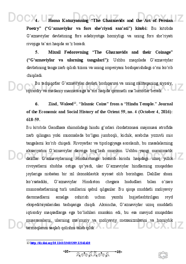 1  
   4. Homa   Katuzyanning   “The   Ghaznavids   and   the   Art   of   Persian
Poetry”   (“G‘aznaviylar   va   fors   she’riyati   san’ati”)   kitobi:   Bu   kitobda
G‘aznaviylar   davlatining   fors   adabiyotiga   homiyligi   va   uning   fors   she’riyati
rivojiga ta’siri haqida so z boradi. ʻ
5. Mixail   Fedorovning   “The   Ghaznavids   and   their   Coinage”
(“G‘aznaviylar   va   ularning   tangalari”):   Ushbu   maqolada   G‘aznaviylar
davlatining tanga zarb qilish tizimi va uning imperiyani boshqarishdagi o rni ko rib	
ʻ ʻ
chiqiladi. 
Bu tadqiqotlar G‘aznaviylar davlati boshqaruvi va uning mintaqaning siyosiy,
iqtisodiy va madaniy manzarasiga ta’siri haqida qimmatli ma’lumotlar beradi. 
   
6. Ziad, Waleed 12
. “Islamic Coins” from a “Hindu Temple.” Journal
of the Economic and Social History of the Orient 59, no. 4 (October 4, 2016):
618-59. 
Bu   kitobda   Gandhara   shimolidagi   hindu   g‘orlari   ibodatxonasi   majmuasi   atrofida
zarb   qilingan   yoki   muomalada   bo lgan   jumboqli,   kichik,   arabcha   yozuvli   mis	
ʻ
tangalarni   ko rib   chiqadi.   Rivoyatlar   va   tipologiyaga   asoslanib,   bu   masalalarning	
ʻ
aksariyatini   G‘aznaviylar   davriga   bog‘lash   mumkin.   Ushbu   yangi   numizmatik
dalillar   G‘aznaviylarning   Hinduistonga   bostirib   kirishi   haqidagi   uzoq   yillik
rivoyatlarni   shubha   ostiga   qo yadi,   ular   G‘aznaviylar   hindlarning   muqaddas	
ʻ
joylariga   nisbatan   bir   xil   ikonoklastik   siyosat   olib   borishgan.   Dalillar   shuni
ko rsatadiki,   G‘aznaviylar   Hindiston   chegara   hududlari   bilan   o zaro	
ʻ ʻ
munosabatlarning   turli   usullarini   qabul   qilganlar.   Bu   qisqa   muddatli   moliyaviy
daromadlarni   amalga   oshirish   uchun   yaxshi   hujjatlashtirilgan   reyd
ekspeditsiyalaridan   tashqariga   chiqdi.   Aksincha,   G‘aznaviylar   uzoq   muddatli
iqtisodiy   maqsadlarga   ega   bo lishlari   mumkin   edi,   bu   esa   mavjud   muqaddas	
ʻ
muassasalarni,   ularning   ma’muriy   va   moliyaviy   mexanizmlarini   va   homiylik
tarmoqlarini saqlab qolishni talab qildi. 
12   http://dx.doi.org/10.1163/15685209    -   12341410     
    
  