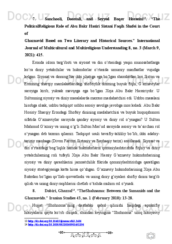 1  
   7. Sanchooli,   Doostali,   and   Seyyed   Baqer   Hosseini 13
.   “The
PoliticalReligious Role of Abu Bakr Hasiri  Sistani Faqih Shafei  in the Court
of 
Ghaznavid   Based   on   Two   Literary   and   Historical   Sources.”   International
Journal of Multicultural and Multireligious Understanding 8, no. 3 (March 9,
2021): 415. 
Eronda   islom   targ iboti   va   siyosat   va   din   o rtasidagi   yaqin   munosabatlargaʻ ʻ
ko ra   diniy   yetakchilar   va   hukmdorlar   o rtasida   umumiy   manfaatlar   vujudga	
ʻ ʻ
kelgan. Siyosat va dinning har ikki jihatiga ega bo lgan shaxslardan biri Siston va	
ʻ
Eronning   sharqiy   mamlakatlaridagi   shofeiylik   dinining   buyuk   fiqhi,   G‘aznaviylar
saroyiga   kirib,   yuksak   mavqega   ega   bo lgan   Xoja   Abu   Bakr   Hassiriydir.   U	
ʻ
Sultonning siyosiy va diniy masalalarda maxsus maslahatchisi edi. Ushbu masalani
hisobga olsak, ushbu tadqiqot ushbu asosiy savolga javobga mos keladi: Abu Bakr
Hosiriy Sharqiy Erondagi   Shofeiy  dinining maslahatchisi   va  buyuk huquqshunosi
sifatida   G‘aznaviylar   saroyida   qanday   siyosiy   va   diniy   rol   o ynagan?   U   Sulton	
ʻ
Mahmud G‘azniy va uning o g‘li Sulton Mas’ud saroyida asosiy va ta’sirchan rol	
ʻ
o ynagan   deb   taxmin   qilamiz.   Tadqiqot   usuli   tavsifiy-tahliliy   bo lib,   ikki   adabiy-	
ʻ ʻ
tarixiy manbaga (Divon Farroxi Sistoniy va Bayhaqiy tarixi) asoslanadi. Siyosat va
din o rtasidagi bog liqlik hamda hukmdorlarni qonuniylashtirishda fiqhiy va diniy	
ʻ ʻ
yetakchilarning   roli   tufayli   Xoja   Abu   Bakr   Hassiy   G aznaviy   hukmdorlarining	
ʻ
siyosiy   va   diniy   qarashlarini   jamoatchilik   fikrida   qonuniylashtirishga   qaratilgan
siyosiy strategiyasiga katta hissa qo shgan.  G‘aznaviy hukmdorlarining Xoja Abu	
ʻ
Bakrdan bo lgan qo llab-quvvatlashi va uning diniy g‘oyalari shofiy dinini targ‘ib	
ʻ ʻ
qilish va uning diniy raqiblarini chetlab o tishda muhim rol o ynadi. 	
ʻ ʻ
8. Dabiri, Ghazzal 14
. “TheShahnama: Between the Samanids and the
Ghaznavids.”  Iranian Studies 43, no. 1 (February 2010): 13-28. 
Hujjat   “Shohnoma”ning   dastlabki   qabul   qilinishi   haqidagi   apokrifiy
hikoyalarni  qayta ko rib chiqadi, shundan keyingina “Shohnoma” uzoq hikoyaviy	
ʻ
13   http://dx.doi.org/10.18415/ijmmu.v8i3.2436  
14   http://dx.doi.org/10.1080/00210860903451196
    
  