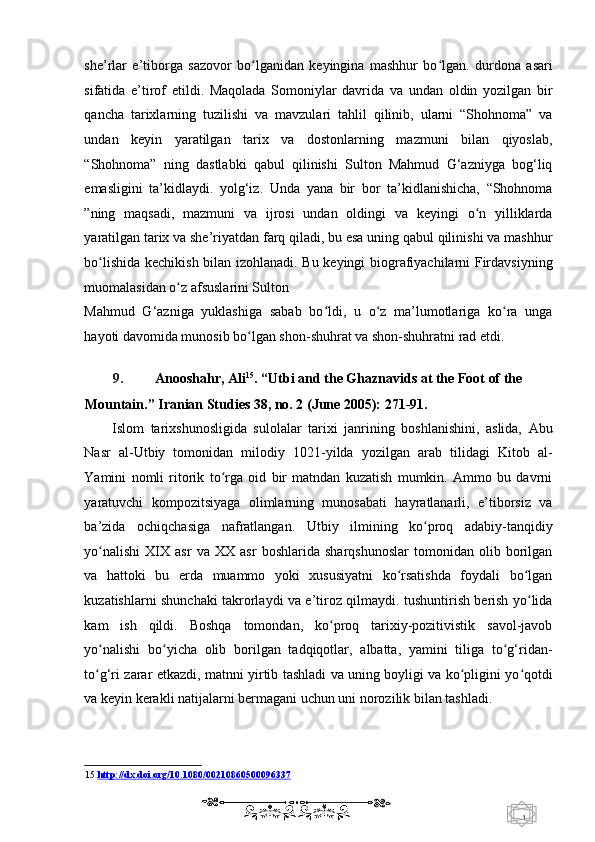 1  
   she’rlar   e’tiborga   sazovor   bo lganidan   keyingina   mashhur   bo lgan.   durdona   asariʻ ʻ
sifatida   e’tirof   etildi.   Maqolada   Somoniylar   davrida   va   undan   oldin   yozilgan   bir
qancha   tarixlarning   tuzilishi   va   mavzulari   tahlil   qilinib,   ularni   “Shohnoma”   va
undan   keyin   yaratilgan   tarix   va   dostonlarning   mazmuni   bilan   qiyoslab,
“Shohnoma”   ning   dastlabki   qabul   qilinishi   Sulton   Mahmud   G‘azniyga   bog‘liq
emasligini   ta’kidlaydi.   yolg‘iz.   Unda   yana   bir   bor   ta’kidlanishicha,   “Shohnoma
”ning   maqsadi,   mazmuni   va   ijrosi   undan   oldingi   va   keyingi   o n   yilliklarda	
ʻ
yaratilgan tarix va she’riyatdan farq qiladi, bu esa uning qabul qilinishi va mashhur
bo lishida kechikish bilan izohlanadi. Bu keyingi biografiyachilarni Firdavsiyning	
ʻ
muomalasidan o z afsuslarini Sulton 	
ʻ
Mahmud   G‘azniga   yuklashiga   sabab   bo ldi,   u   o z   ma’lumotlariga   ko ra   unga	
ʻ ʻ ʻ
hayoti davomida munosib bo lgan shon-shuhrat va shon-shuhratni rad etdi.	
ʻ  
   
9. Anooshahr, Ali 15
. “Utbi and the Ghaznavids at the Foot of the 
Mountain.” Iranian Studies 38, no. 2 (June 2005): 271-91.  
Islom   tarixshunosligida   sulolalar   tarixi   janrining   boshlanishini,   aslida,   Abu
Nasr   al-Utbiy   tomonidan   milodiy   1021-yilda   yozilgan   arab   tilidagi   Kitob   al-
Yamini   nomli   ritorik   to rga   oid   bir   matndan   kuzatish   mumkin.   Ammo   bu   davrni	
ʻ
yaratuvchi   kompozitsiyaga   olimlarning   munosabati   hayratlanarli,   e’tiborsiz   va
ba’zida   ochiqchasiga   nafratlangan.   Utbiy   ilmining   ko proq   adabiy-tanqidiy	
ʻ
yo nalishi   XIX   asr   va   XX   asr   boshlarida   sharqshunoslar   tomonidan   olib   borilgan	
ʻ
va   hattoki   bu   erda   muammo   yoki   xususiyatni   ko rsatishda   foydali   bo lgan	
ʻ ʻ
kuzatishlarni shunchaki takrorlaydi va e’tiroz qilmaydi. tushuntirish berish yo lida	
ʻ
kam   ish   qildi.   Boshqa   tomondan,   ko proq   tarixiy-pozitivistik   savol-javob	
ʻ
yo nalishi   bo yicha   olib   borilgan   tadqiqotlar,   albatta,   yamini   tiliga   to g‘ridan-	
ʻ ʻ ʻ
to g‘ri zarar etkazdi, matnni yirtib tashladi va uning boyligi va ko pligini yo qotdi
ʻ ʻ ʻ
va keyin kerakli natijalarni bermagani uchun uni norozilik bilan tashladi. 
15   http://dx.doi.org/10.1080/00210860500096337
    
  