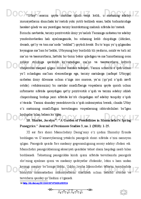 1  
   “Utbiy”   asarini   qayta   mutolaa   qilish   vaqti   keldi,   u   matnning   adabiy
xususiyatlarini shunchaki ko rsatish yoki yirtib tashlash emas, balki tushuntirishgaʻ
harakat qiladi va uni yaratilgan tarixiy kontekstning mahsuli sifatida ko rsatadi. 	
ʻ
Birinchi navbatda, tarixiy-pozitivistik ilmiy yo nalish Yaminiga nisbatan tor adabiy	
ʻ
yondoshuvlardan   hali   ajralmaganida,   bu   sohaning   kelib   chiqishiga   (ildizlari,
demak, qat iy va tom ma noda “radikal”) qaytish kerak. Bu to siqni yo q qilgandan	
ʼ ʼ ʻ ʻ
keyingina ma lum bo ladiki, Utbiyning boy burilishli tili yashirin, nozik va turli xil	
ʼ ʻ
ma no va taassurotlarni, hattoki bir-birini bekor qiladigan va ma lumotlarning oson	
ʼ ʼ
oshkor   etilishiga   qarshilik   ko rsatadigan   ma no   va   taassurotlarni   keltirib	
ʻ ʼ
chiqarishni maqsad qilgan. Ammo bundan tashqari, Yamini uchinchi o qish uchun	
ʻ
yo l   ochadigan   ma’lum   elementlarga   ega,   tarixiy   matnlarga   (nafaqat   Utbiyga)	
ʻ
nisbatan   ilmiy   dilemma   uchun   o ziga   xos   murosa,   ya’ni   (qo pol   o qish   xavfi	
ʻ ʻ ʻ
ostida).   reduksionizm)   bu   matnlar   mualliflariga   voqealarni   qayta   qurish   uchun
informator   sifatida   qaraydigan   qat'iy   pozitivistik   o qish   va   tarixni   adabiy   ishlab	
ʻ
chiqarishning   boshqa   janri   sifatida   ko rib   chiqadigan   sof   adabiy   tanqidiy   o qish	
ʻ ʻ
o rtasida. Yamini shunday yarashtiruvchi o qish imkoniyatini beradi, chunki Utbiy	
ʻ ʻ
o z   matnining   muallifligini   tasvirlangan   voqealarning   ishtirokchilari   bo lgan
ʻ ʻ
boshqalar bilan baham ko rgan. 	
ʻ
10. Sharlet, Jocelyn 16
. “A Garden of Possibilities in Manuchehri’s Spring
Panegyrics.” Journal of Persianate Studies 3, no. 1 (2010): 1-25.  
XI   asr   fors   shoiri   Manuchehriy   Damg‘oniy   o z   ijodini   Shimoliy   Eronda	
ʻ
boshlagan   va   G‘aznaviylarning   yetakchi   panegirik   shoiri   sifatida   o zini   namoyon	
ʻ
qilgan.  Panegirik  qasida   fors   madaniy  gegemonligining   asosiy   adabiy   ifodasi   edi.
Manuchehri panegiriklarining aksariyati qasidalar tabiat olami haqidagi nasib bilan
boshlanadi.   Tabiatning   panegirikka   kirish   qismi   sifatida   tasvirlanishi   panegirik
she’rning   ajralmas   qismi   va   madaniy   qadriyatlar   ifodasidir,   lekin   u   ham   undan
keyingi   maqtov   bo limiga   ziddir.   Ushbu   loyiha   Manuchehri   tabiatni   tasvirlashda	
ʻ
homiylik   munosabatlari   imkoniyatlarini   sharhlash   uchun   batafsil   ritorika   va
tasvirlarni qanday qo llashini o rganadi.
ʻ ʻ  
16   http://dx.doi.org/10.1163/187471610x505924  
    
  