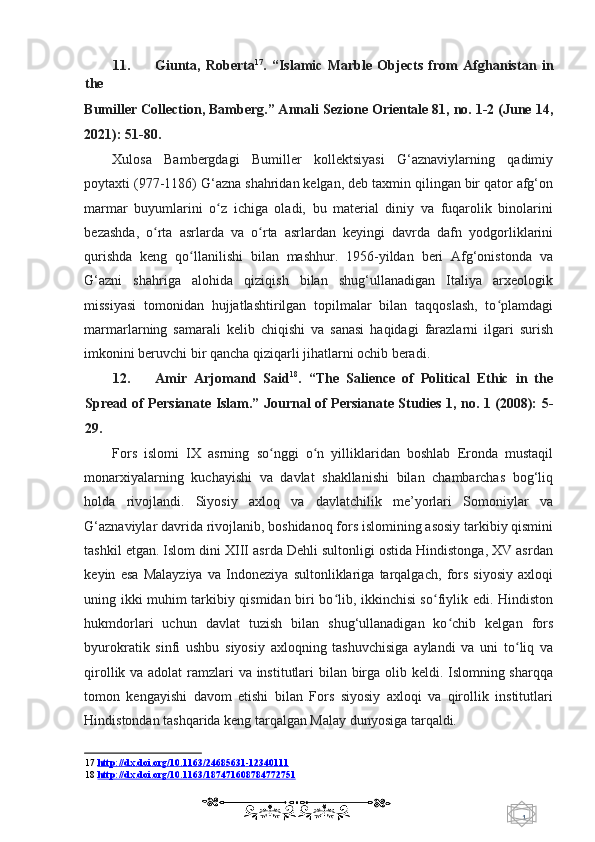 1  
   11. Giunta,   Roberta 17
.   “Islamic   Marble   Objects   from   Afghanistan   in
the 
Bumiller Collection, Bamberg.” Annali Sezione Orientale 81, no. 1-2 (June 14,
2021): 51-80.  
Xulosa   Bambergdagi   Bumiller   kollektsiyasi   G‘aznaviylarning   qadimiy
poytaxti (977-1186) G‘azna shahridan kelgan, deb taxmin qilingan bir qator afg‘on
marmar   buyumlarini   o z   ichiga   oladi,   bu   material   diniy   va   fuqarolik   binolariniʻ
bezashda,   o rta   asrlarda   va   o rta   asrlardan   keyingi   davrda   dafn   yodgorliklarini	
ʻ ʻ
qurishda   keng   qo llanilishi   bilan   mashhur.   1956-yildan   beri   Afg‘onistonda   va	
ʻ
G‘azni   shahriga   alohida   qiziqish   bilan   shug‘ullanadigan   Italiya   arxeologik
missiyasi   tomonidan   hujjatlashtirilgan   topilmalar   bilan   taqqoslash,   to plamdagi	
ʻ
marmarlarning   samarali   kelib   chiqishi   va   sanasi   haqidagi   farazlarni   ilgari   surish
imkonini beruvchi bir qancha qiziqarli jihatlarni ochib beradi. 
12. Amir   Arjomand   Said 18
.   “The   Salience   of   Political   Ethic   in   the
Spread of Persianate Islam.”   Journal of Persianate Studies 1, no. 1 (2008): 5-
29. 
Fors   islomi   IX   asrning   so nggi   o n   yilliklaridan   boshlab   Eronda   mustaqil	
ʻ ʻ
monarxiyalarning   kuchayishi   va   davlat   shakllanishi   bilan   chambarchas   bog‘liq
holda   rivojlandi.   Siyosiy   axloq   va   davlatchilik   me’yorlari   Somoniylar   va
G‘aznaviylar davrida rivojlanib, boshidanoq fors islomining asosiy tarkibiy qismini
tashkil etgan. Islom dini XIII asrda Dehli sultonligi ostida Hindistonga, XV asrdan
keyin   esa   Malayziya   va   Indoneziya   sultonliklariga   tarqalgach,   fors   siyosiy   axloqi
uning ikki muhim tarkibiy qismidan biri bo lib, ikkinchisi so fiylik edi. Hindiston	
ʻ ʻ
hukmdorlari   uchun   davlat   tuzish   bilan   shug‘ullanadigan   ko chib   kelgan   fors	
ʻ
byurokratik   sinfi   ushbu   siyosiy   axloqning   tashuvchisiga   aylandi   va   uni   to liq   va	
ʻ
qirollik va adolat  ramzlari va institutlari bilan birga olib keldi. Islomning sharqqa
tomon   kengayishi   davom   etishi   bilan   Fors   siyosiy   axloqi   va   qirollik   institutlari
Hindistondan tashqarida keng tarqalgan Malay dunyosiga tarqaldi.  
17   http://dx.doi.org/10.1163/24685631    -   12340111   
18   http://dx.doi.org/10.1163/187471608784772751  
    
  