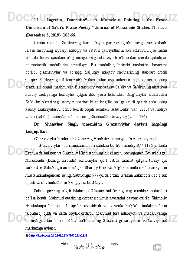 1  
   13. Ingenito,   Domenico 19
.   “A   Marvelous   Painting”:   the   Erotic
Dimension   of   Sa’di’s   Praise   Poetry.”   Journal   of   Persianate   Studies   12,   no.   1
(December 5, 2019): 103-66.  
Ushbu   maqola   Sa diyning   kam   o rganilgan   panegirik   asariga   yondashadi.ʼ ʻ
Hissa  saroyning siyosiy,  axloqiy va estetik  qadriyatlarini  aks  ettiruvchi  ijro matni
sifatida   forsiy   qasidani   o rganishga   kelganda   deyarli   e’tibordan   chetda   qoladigan
ʻ
enkomiastik   modallikka   qaratilgan.   Bu   modallik,   birinchi   navbatda,   havaskor
bo lib,   g‘aznaviylar   va   so nggi   Saljuqiy   maqtov   she’rlarining   standart   erotik	
ʻ ʻ
nutqini   Sa’diyning   asl   teorerotik   lirikasi   bilan   uyg‘unlashtiradi,   bu   asosan   uning
g‘azallari orqali mashhurdir. Bu tanqidiy yondashuv Sa diy va Sa diyning aksariyat	
ʼ ʼ
adabiy   faoliyatiga   homiylik   qilgan   ikki   yosh   hukmdor:   Salg uriylar   shahzodasi	
ʻ
Sa d  ibn  o rtasidagi  saroy  suhbatlari  bilan  bog liq  bo lgan   turli   qasidalarda  uning	
ʼ ʻ ʻ ʻ
asosiy funksiyalarini ochib berish orqali ochiladi. Abu Bakr (vaf. 1260) va moliya
vaziri (sahibi) Ilxoniylar saltanatining Shamsiddin Jovayniy (vaf. 1284). 
Dr.   Shamsher   Singh   tomonidan   G‘aznaviylar   davlati   haqidagi
tadqiqotlari:  
G‘aznaviylar kimlar edi? Ularning Hindiston tarixiga ta’siri qanday edi?  
G aznaviylar - fors musulmonlari sulolasi bo lib, milodiy 977-1186-yillarda 	
ʻ ʻ
Eron, Afg oniston va Shimoliy Hindistonning bir qismini boshqargan. Bu sulolaga 
ʻ
Xurosonda   (hozirgi   Eronda)   somoniylar   qo l   ostida   xizmat   qilgan   turkiy   qul	
ʻ
sarkardasi Sabuktigin asos solgan. Sharqiy Eron va Afg onistonda o z hokimiyatini	
ʻ ʻ
mustahkamlagandan so ng, Sabuktigin 977-yilda o zini G azna hukmdori deb e lon	
ʻ ʻ ʻ ʼ
qiladi va o z hududlarini kengaytira boshlaydi. 	
ʻ
Sabuqtiginning   o g li   Mahmud   G azniy   sulolaning   eng   mashhur   hukmdori	
ʻ ʻ ʻ
bo lsa kerak. Mahmud otasining ekspansionistik siyosatini davom ettirib, Shimoliy	
ʻ
Hindistonga   bir   qator   bosqinlar   uyushtirdi   va   u   yerda   ko plab   ibodatxonalarni	
ʻ
talontaroj   qildi   va   katta   boylik   orttirdi.   Mahmud   fors   adabiyoti   va   madaniyatiga
homiyligi   bilan   ham   mashhur   bo lib,   uning   G‘aznadagi   saroyi   ilm   va   badiiy   ijod	
ʻ
markaziga aylandi. 
19   http://dx.doi.org/10.1163/18    747167    -   12341335   
    
  