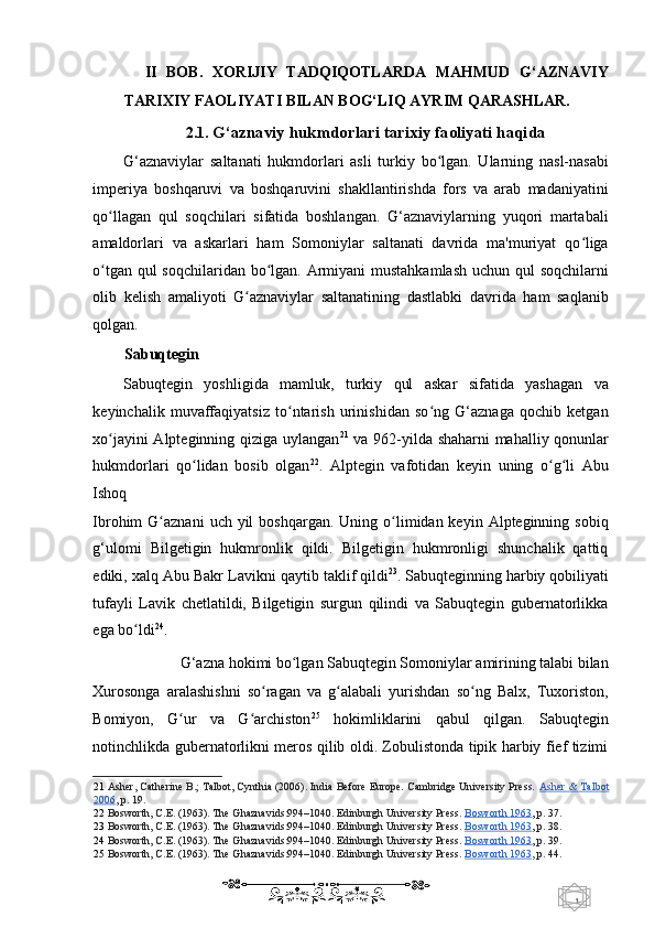 1  
   II   BOB.   XORIJIY   TADQIQOTLARDA   MAHMUD   G‘AZNAVIY
TARIXIY FAOLIYATI BILAN BOG‘LIQ AYRIM QARASHLAR. 
2.1.  G‘aznaviy hukmdorlari tarixiy faoliyati haqida 
G‘aznaviylar   saltanati   hukmdorlari   asli   turkiy   bo lgan.   Ularning   nasl-nasabiʻ
imperiya   boshqaruvi   va   boshqaruvini   shakllantirishda   fors   va   arab   madaniyatini
qo llagan   qul   soqchilari   sifatida   boshlangan.   G‘aznaviylarning   yuqori   martabali	
ʻ
amaldorlari   va   askarlari   ham   Somoniylar   saltanati   davrida   ma'muriyat   qo liga	
ʻ
o tgan qul  soqchilaridan bo lgan. Armiyani mustahkamlash  uchun qul  soqchilarni	
ʻ ʻ
olib   kelish   amaliyoti   G aznaviylar   saltanatining   dastlabki   davrida   ham   saqlanib	
ʻ
qolgan. 
Sabuqtegin 
Sabuqtegin   yoshligida   mamluk,   turkiy   qul   askar   sifatida   yashagan   va
keyinchalik   muvaffaqiyatsiz   to ntarish   urinishidan   so ng   G‘aznaga   qochib   ketgan	
ʻ ʻ
xo jayini Alpteginning qiziga uylangan	
ʻ 21
  va 962-yilda shaharni mahalliy qonunlar
hukmdorlari   qo lidan   bosib   olgan	
ʻ 22
.   Alptegin   vafotidan   keyin   uning   o g li   Abu	ʻ ʻ
Ishoq 
Ibrohim  G aznani   uch  yil   boshqargan.  Uning o limidan keyin  Alpteginning sobiq	
ʻ ʻ
g‘ulomi   Bilgetigin   hukmronlik   qildi.   Bilgetigin   hukmronligi   shunchalik   qattiq
ediki, xalq  Abu Bakr Lavikni q aytib taklif qildi 23
.   Sabuqteginning harbiy qobiliyati
tufayli   Lavik   chetlatildi,   Bilgetigin   surgun   qilindi   va   Sabuqtegin   gubernatorlikka
ega bo ldi	
ʻ 24
.  
G‘azna hokimi bo lgan Sabuqtegin Somoniylar amirining talabi bilan 	
ʻ
Xurosonga   aralashishni   so ragan   va   g alabali   yurishdan   so ng   Balx,   Tuxoriston,	
ʻ ʻ ʻ
Bomiyon,   G ur   va   G archiston	
ʻ ʻ 25
  hokimliklarini   qabul   qilgan.   Sabuqtegin
notinchlikda gubernatorlikni meros qilib oldi. Zobulistonda tipik harbiy fief tizimi
21   Asher, Catherine B.; Talbot, Cynthia (2006). India Before Europe. Cambridge University Press.  Asher & Talbot
2006 ,  p. 19.  
22   Bosworth, C.E. (1963). The Ghaznavids:994–1040. Edinburgh University Press.   Bosworth 1963 ,  p. 37.  
23   Bosworth, C.E. (1963). The Ghaznavids:994–1040. Edinburgh University Press.   Bosworth 1963 ,  p. 38.  
24   Bosworth, C.E. (1963). The Ghaznavids:994–1040. Edinburgh University Press.   Bosworth 1963 ,  p. 39.  
25   Bosworth, C.E. (1963). The Ghaznavids:994–1040. Edinburgh University Press.   Bosworth 1963 ,  p. 44.  
    
  