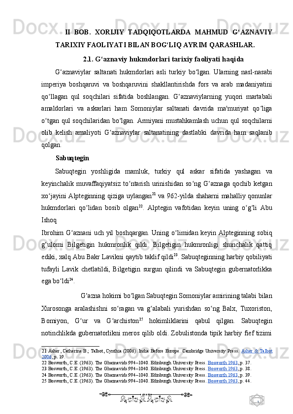 1  
   II   BOB.   XORIJIY   TADQIQOTLARDA   MAHMUD   G‘AZNAVIY
TARIXIY FAOLIYATI BILAN BOG‘LIQ AYRIM QARASHLAR. 
2.1.  G‘aznaviy hukmdorlari tarixiy faoliyati haqida 
G‘aznaviylar   saltanati   hukmdorlari   asli   turkiy   bo lgan.   Ularning   nasl-nasabiʻ
imperiya   boshqaruvi   va   boshqaruvini   shakllantirishda   fors   va   arab   madaniyatini
qo llagan   qul   soqchilari   sifatida   boshlangan.   G‘aznaviylarning   yuqori   martabali	
ʻ
amaldorlari   va   askarlari   ham   Somoniylar   saltanati   davrida   ma'muriyat   qo liga	
ʻ
o tgan qul  soqchilaridan bo lgan. Armiyani mustahkamlash  uchun qul  soqchilarni	
ʻ ʻ
olib   kelish   amaliyoti   G aznaviylar   saltanatining   dastlabki   davrida   ham   saqlanib	
ʻ
qolgan. 
Sabuqtegin 
Sabuqtegin   yoshligida   mamluk,   turkiy   qul   askar   sifatida   yashagan   va
keyinchalik   muvaffaqiyatsiz   to ntarish   urinishidan   so ng   G‘aznaga   qochib   ketgan	
ʻ ʻ
xo jayini Alpteginning qiziga uylangan	
ʻ 21
  va 962-yilda shaharni mahalliy qonunlar
hukmdorlari   qo lidan   bosib   olgan	
ʻ 22
.   Alptegin   vafotidan   keyin   uning   o g li   Abu	ʻ ʻ
Ishoq 
Ibrohim  G aznani   uch  yil   boshqargan.  Uning o limidan keyin  Alpteginning sobiq	
ʻ ʻ
g‘ulomi   Bilgetigin   hukmronlik   qildi.   Bilgetigin   hukmronligi   shunchalik   qattiq
ediki, xalq  Abu Bakr Lavikni q aytib taklif qildi 23
.   Sabuqteginning harbiy qobiliyati
tufayli   Lavik   chetlatildi,   Bilgetigin   surgun   qilindi   va   Sabuqtegin   gubernatorlikka
ega bo ldi	
ʻ 24
.  
G‘azna hokimi bo lgan Sabuqtegin Somoniylar amirining talabi bilan 	
ʻ
Xurosonga   aralashishni   so ragan   va   g alabali   yurishdan   so ng   Balx,   Tuxoriston,	
ʻ ʻ ʻ
Bomiyon,   G ur   va   G archiston	
ʻ ʻ 25
  hokimliklarini   qabul   qilgan.   Sabuqtegin
notinchlikda gubernatorlikni meros qilib oldi. Zobulistonda tipik harbiy fief tizimi
21   Asher, Catherine B.; Talbot, Cynthia (2006). India Before Europe. Cambridge University Press.  Asher & Talbot
2006 ,  p. 19.  
22   Bosworth, C.E. (1963). The Ghaznavids:994–1040. Edinburgh University Press.   Bosworth 1963 ,  p. 37.  
23   Bosworth, C.E. (1963). The Ghaznavids:994–1040. Edinburgh University Press.   Bosworth 1963 ,  p. 38.  
24   Bosworth, C.E. (1963). The Ghaznavids:994–1040. Edinburgh University Press.   Bosworth 1963 ,  p. 39.  
25   Bosworth, C.E. (1963). The Ghaznavids:994–1040. Edinburgh University Press.   Bosworth 1963 ,  p. 44.