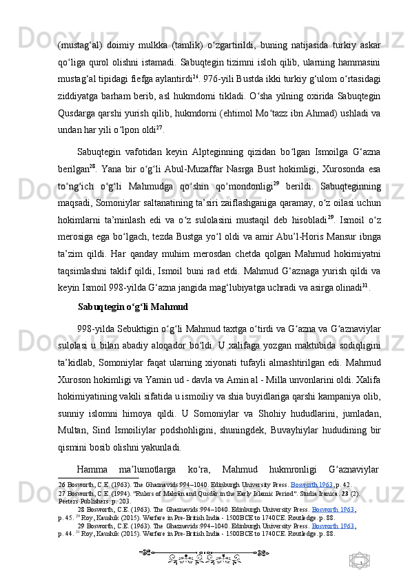 1  
   (mustag‘al)   doimiy   mulkka   (tamlik)   o zgartirildi,   buning   natijasida   turkiy   askarʻ
qo liga qurol olishni  istamadi. Sabuqtegin tizimni  isloh qilib, ularning hammasini	
ʻ
mustag‘al   tipidagi fiefga aylantirdi 26
. 976-yili Bustda ikki turkiy g‘ulom o rtasidagi	
ʻ
ziddiyatga barham  berib, asl  hukmdorni  tikladi. O sha  yilning oxirida Sabuqtegin	
ʻ
Qusdarga qarshi yurish qilib, hukmdorni (ehtimol Mo tazz ibn Ahmad) ushladi va	
ʻ
undan har yili o lpon oldi	
ʻ 27
.  
Sabuqtegin   vafotidan   keyin   Alpteginning   qizidan   bo lgan   Ismoilga   G‘azna	
ʻ
berilgan 28
.   Yana   bir   o g li   Abul-Muzaffar   Nasrga   Bust   hokimligi,   Xurosonda   esa	
ʻ ʻ
to ng ich   o g li   Mahmudga   qo shin   qo mondonligi	
ʻ ʻ ʻ ʻ ʻ ʻ 29
  berildi.   Sabuqteginning
maqsadi, Somoniylar saltanatining ta’siri zaiflashganiga qaramay, o z oilasi uchun	
ʻ
hokimlarni   ta’minlash   edi   va   o z   sulolasini   mustaqil   deb   hisobladi	
ʻ 29
.   Ismoil   o z	ʻ
merosiga ega bo lgach, tezda Bustga yo l oldi va amir Abu’l-Horis Mansur  ibnga	
ʻ ʻ
ta’zim   qildi.   Har   qanday   muhim   merosdan   chetda   qolgan   Mahmud   hokimiyatni
taqsimlashni   taklif   qildi,   Ismoil   buni   rad   etdi.   Mahmud   G‘aznaga   yurish   qildi   va
keyin Ismoil 998-yilda   G‘azna   jangida  m ag‘lubiyatga uchradi va asirga olinadi 31
.   
Sabuqtegin o g li Mahmud 	
ʻ ʻ
998-yilda Sebuktigin o g li 	
ʻ ʻ Mahmud t axtga o tirdi va G azna va G aznaviylar	ʻ ʻ ʻ
sulolasi   u   bilan   abadiy   aloqador   bo ldi.   U   xalifaga   yozgan   maktubida   sodiqligini	
ʻ
ta’kidlab,   Somoniylar   faqat   ularning   xiyonati   tufayli   almashtirilgan   edi.   Mahmud
Xuroson hokimligi va Yamin ud - davla va Amin al - Milla unvonlarini oldi. Xalifa
hokimiyatining vakili sifatida u ismoiliy va shia buyidlariga qarshi kampaniya olib,
sunniy   islomni   himoya   qildi.   U   Somoniylar   va   Shohiy   h ududlarini,   jumladan,
Multan,   Sind   I smoiliylar   podshohligini,   shuningdek,   Buvayhiylar   h ududining   bir
qismini bosib olishni yakunladi. 
Hamma  ma lumotlarga 	
ʼ ko ra, 	ʻ Mahmud  hukmronligi  G aznaviylar 	ʻ
26   Bosworth, C.E. (1963). The Ghaznavids:994–1040. Edinburgh University Press.   Bosworth 1963 ,  p. 42.  
27   Bosworth, C.E. (1994). "Rulers of Makrān and Qu	
sUdār in the Early Islamic Period". Studia Iranica.  23  (2). 
Peeters  Publishers:  p. 203 .   
28   Bosworth, C.E. (1963). The Ghaznavids:994–1040. Edinburgh University Press.   Bosworth 1963 ,
p. 45.   29
  Roy, Kaushik (2015). Warfare in Pre-British India - 1500BCE to 1740CE. Routledge.  p. 88.  
29   Bosworth, C.E. (1963). The Ghaznavids:994–1040. Edinburgh University Press.   Bosworth 1963 ,
p. 44.   31
  Roy, Kaushik (2015). Warfare in Pre-British India - 1500BCE to 1740CE. Routledge.  p. 88.  
    
  