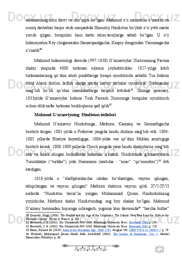 1  
   saltanatining oltin davri va cho qqisi bo lgan. Mahmud o z nazoratini o rnatish vaʻ ʻ ʻ ʻ
irmoq davlatlari barpo etish maqsadida Shimoliy Hindiston bo ylab o n yetti marta	
ʻ ʻ
yurish   qilgan,   bosqinlari   ham   katta   talon-tarojlarga   sabab   bo lgan.   U   o z	
ʻ ʻ
hokimiyatini  Rey c hegarasidan Samarqandgacha, Kaspiy dengizidan Yamunagacha
o rnatdi	
ʻ 30
. 
Mahmud   hukmronligi   davrida   (997-1030)   G aznaviylar   Xurosonning   Farona	
ʻ
shahri   yaqinida   4000   turkman   o ilasini   joylashtirdilar.   1027-yilga   kelib
turkmanlarning   qo shni   aholi   punktlariga   bosqin   uyushtirishi   sababli   Tus   hokimi	
ʻ
Abul   Alaris   Arslon   Jadhib   ularga   qarshi   harbiy   zarbalar   uyushtirdi.   Turkmanlar
mag‘lub   bo lib   qo shni   mamlakatlarga   tarqalib   ketishdi	
ʻ ʻ 31
.   Shunga   qaramay,
1033yilda   G‘aznaviylar   hokimi   Tosh   Farrash   Xurosonga   bosqinlar   uyushtirish
uchun ellik nafar turkman boshliqlarini qatl qildi 32
. 
Mahmud G‘aznaviyning  Hindiston istilolari 
Mahmud   G‘aznaviy   Hindistonga ,   Mathura,   Kannauj   va   Somnathgacha
bostirib kirgan. 1001-yilda u   Peshovar   jangida h indu   shohini   mag‘lub  etd i .   1004-
1005   yillarda   Bhatiya   knyazligiga ,   1 006-yilda   esa   qo shni   Multan   amirligiga	
ʻ
bostirib kiradi. 1008-1009-yillarda Choch jangida yana hindu shohiylarini mag lub	
ʻ
etdi   va   bosib   olingan   hududlarda   hokimlar   o rnatdi.   Hindistonda   g‘aznaviylarni	
ʻ
Turushkalar   (“turklar”)   yoki   Hammiras   (arabcha   -   “amir”   “qo mondon”)	
ʻ 33
  deb
atashgan. 
1018-yilda   u   “shafqatsizlarcha   ishdan   bo shatilgan,   vayron   qilingan,	
ʻ
tahqirlangan   va   vayron   qilingan”   Mathura   shahrini   vayron   qildi.   XVI-XVII
asrlarda   “Hindiston   tarixi”ni   yozgan   Muhammad   Qosim   Hindushohning
yozishicha,   Mathura   shahri   Hindistondagi   eng   boy   shahar   bo lgan.   Mahmud	
ʻ
G‘aznay   tomonidan   hujumga   uchragach,   yigirma   kun   davomida 34
  “barcha   butlar”
30   Kennedy, Hugh (1986). The Prophet and the Age of the Caliphates: The Islamic Near East from the Sixth to the
Eleventh Century. Taylor & Francis.  p. 301.  
31   Bosworth, C.E. (1963). The Ghaznavids:994–1040. Edinburgh University Press.   Bosworth 1963 ,  p. 224.  
32   Bosworth, C.E. (1963). The Ghaznavids:994–1040. Edinburgh University Press.   Bosworth 1963 ,  p. 226.  
33   Eaton, Richard M. (2019).   India in the Persianate Age: 1000    -   1765    .  Penguin UK.   ISB    N      978    -   0   -   14    -   196655    -   7   .   p. 29.
34   Firishtah,   Mu	
h Uammad   Qāsim   Hindū   Shāh   Astarābādī   (2003).   The   history   of   Hindustan.   Vol.   1 .   Motilal
Banarsidass Publisher. p. 60.  
    
  