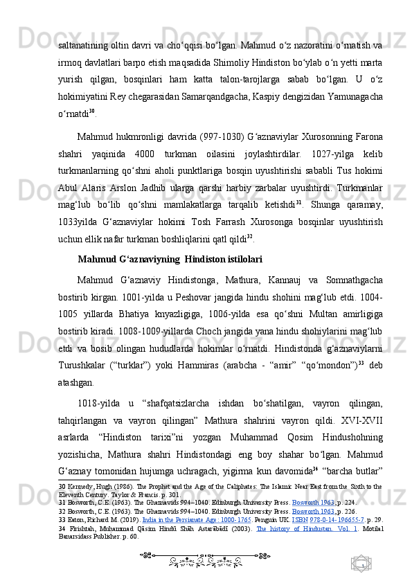 1  
   saltanatining oltin davri va cho qqisi bo lgan. Mahmud o z nazoratini o rnatish vaʻ ʻ ʻ ʻ
irmoq davlatlari barpo etish maqsadida Shimoliy Hindiston bo ylab o n yetti marta	
ʻ ʻ
yurish   qilgan,   bosqinlari   ham   katta   talon-tarojlarga   sabab   bo lgan.   U   o z	
ʻ ʻ
hokimiyatini  Rey c hegarasidan Samarqandgacha, Kaspiy dengizidan Yamunagacha
o rnatdi	
ʻ 30
. 
Mahmud   hukmronligi   davrida   (997-1030)   G aznaviylar   Xurosonning   Farona	
ʻ
shahri   yaqinida   4000   turkman   o ilasini   joylashtirdilar.   1027-yilga   kelib
turkmanlarning   qo shni   aholi   punktlariga   bosqin   uyushtirishi   sababli   Tus   hokimi	
ʻ
Abul   Alaris   Arslon   Jadhib   ularga   qarshi   harbiy   zarbalar   uyushtirdi.   Turkmanlar
mag‘lub   bo lib   qo shni   mamlakatlarga   tarqalib   ketishdi	
ʻ ʻ 31
.   Shunga   qaramay,
1033yilda   G‘aznaviylar   hokimi   Tosh   Farrash   Xurosonga   bosqinlar   uyushtirish
uchun ellik nafar turkman boshliqlarini qatl qildi 32
. 
Mahmud G‘aznaviyning  Hindiston istilolari 
Mahmud   G‘aznaviy   Hindistonga ,   Mathura,   Kannauj   va   Somnathgacha
bostirib kirgan. 1001-yilda u   Peshovar   jangida h indu   shohini   mag‘lub  etd i .   1004-
1005   yillarda   Bhatiya   knyazligiga ,   1 006-yilda   esa   qo shni   Multan   amirligiga	
ʻ
bostirib kiradi. 1008-1009-yillarda Choch jangida yana hindu shohiylarini mag lub	
ʻ
etdi   va   bosib   olingan   hududlarda   hokimlar   o rnatdi.   Hindistonda   g‘aznaviylarni	
ʻ
Turushkalar   (“turklar”)   yoki   Hammiras   (arabcha   -   “amir”   “qo mondon”)	
ʻ 33
  deb
atashgan. 
1018-yilda   u   “shafqatsizlarcha   ishdan   bo shatilgan,   vayron   qilingan,	
ʻ
tahqirlangan   va   vayron   qilingan”   Mathura   shahrini   vayron   qildi.   XVI-XVII
asrlarda   “Hindiston   tarixi”ni   yozgan   Muhammad   Qosim   Hindushohning
yozishicha,   Mathura   shahri   Hindistondagi   eng   boy   shahar   bo lgan.   Mahmud	
ʻ
G‘aznay   tomonidan   hujumga   uchragach,   yigirma   kun   davomida 34
  “barcha   butlar”
30   Kennedy, Hugh (1986). The Prophet and the Age of the Caliphates: The Islamic Near East from the Sixth to the
Eleventh Century. Taylor & Francis.  p. 301.  
31   Bosworth, C.E. (1963). The Ghaznavids:994–1040. Edinburgh University Press.   Bosworth 1963 ,  p. 224.  
32   Bosworth, C.E. (1963). The Ghaznavids:994–1040. Edinburgh University Press.   Bosworth 1963 ,  p. 226.  
33   Eaton, Richard M. (2019).   India in the Persianate Age: 1000    -   1765    .  Penguin UK.   ISB    N      978    -   0   -   14    -   196655    -   7   .   p. 29.
34   Firishtah,   Mu	
h Uammad   Qāsim   Hindū   Shāh   Astarābādī   (2003).   The   history   of   Hindustan.   Vol.   1 .   Motilal
Banarsidass Publisher. p. 60.