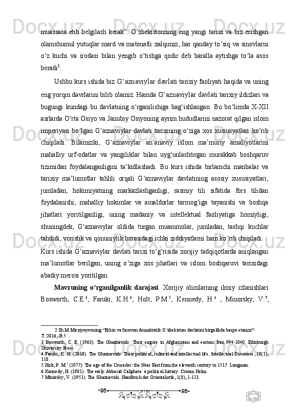 1  
   muassasa   etib   belgilash   kerak”.   O zbekistonning   eng   yangi   tarixi   va   biz   erishganʻ
olamshumul yutuqlar mard va matonatli xalqimiz, har qanday to siq va sinovlarni	
ʻ
o z   kuchi   va   irodasi   bilan   yengib   o tishga   qodir   deb   baralla   aytishga   to la   asos	
ʻ ʻ ʻ
beradi 2
.  
Ushbu kurs ishida biz   G‘aznaviylar davlati   tarixiy faoliyati haqida va uning
eng yorqin davrlarini bilib olamiz. Hamda  G‘aznaviylar davlati  tarixiy ildizlari va
bugungi   kundagi   bu   davlatning   o rganilishiga   bag‘ishlangan.   Bu   bo limda   X-XII	
ʻ ʻ
asrlarda O rta Osiyo va Janubiy Osiyoning ayrim hududlarini nazorat qilgan islom	
ʻ
imperiyasi   bo lgan   G aznaviylar   davlati   tarixining   o ziga   xos   xususiyatlari   ko rib	
ʻ ʻ ʻ ʻ
chiqiladi.   Bilamizki,   G‘aznaviylar   an’anaviy   islom   ma’muriy   amaliyotlarini
mahalliy   urf-odatlar   va   yangiliklar   bilan   uyg‘unlashtirgan   murakkab   boshqaruv
tizimidan   foydalanganligini   ta’kidlashadi.   Bu   kurs   ishida   birlamchi   manbalar   va
tarixiy   ma lumotlar   tahlili   orqali   G aznaviylar   davlatining   asosiy   xususiyatlari,	
ʼ ʻ
jumladan,   hokimiyatning   markazlashganligi,   rasmiy   tili   sifatida   fors   tilidan
foydalanishi,   mahalliy   hokimlar   va   amaldorlar   tarmog iga   tayanishi   va   boshqa	
ʻ
jihatlari   yoritilganligi,   uning   madaniy   va   intellektual   faoliyatiga   homiyligi,
shuningdek,   G‘aznaviylar   oldida   turgan   muammolar,   jumladan,   tashqi   kuchlar
tahdidi, vorislik va qonuniylik borasidagi ichki ziddiyatlarni ham ko rib chiqiladi. 	
ʻ
Kurs ishida G‘aznaviylar davlati tarixi to g‘risida xorijiy tadqiqotlarda aniqlangan	
ʻ
ma’lumotlar   berilgan,   uning   o ziga   xos   jihatlari   va   islom   boshqaruvi   tarixidagi	
ʻ
abadiy merosi yoritilgan. 
Mavzuning   o rganilganlik   darajasi	
ʻ .   Xorijiy   olimlarning   ilmiy   izlanishlari
Bosworth,   C.E. 3
,   Faruki,   K.H. 4
,   Holt,   P.M. 5
,   Kennedy,   H. 6
  ,   Minorsky,   V. 7
,
2  Sh.M.Mirziyoyevning “Erkin va farovon demokratik O zbekiston davlatini birgalikda barpo etamiz”- 	
ʻ
T.:2016,-B.5  
3   Bosworth,   C.   E.   (1963).   The   Ghaznavids:   Their   empire   in   Afghanistan   and   eastern   Iran   994-1040.   Edinburgh
University Press. 
4   Faruki, K. H. (2010). The Ghaznavids: Their political, cultural and intellectual life. Intellectual Discourse, 18(1),
118. 
5  Holt, P. M. 5
 (1977). The age of the Crusades: the Near East from the eleventh century to 1517. Longman. 
6  Kennedy, H. (1981). The early Abbasid Caliphate: a political history. Croom Helm.  
7  Minorsky, V. (1951). The Ghaznavids. Handbuch der Orientalistik, 1(8), 1-123. 
    
  