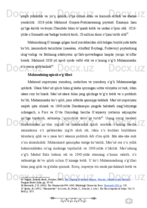 1  
   yoqib   yuborildi   va   yo q   qilindiʻ ,   o lja   uchun   oltin   va   kumush   eritildi   va   shahar	ʻ
yondirildi .   1018-yilda   Mahmud   Gurjara - Pratixarasning   p oytaxti   Kanaujni   ham
qo lga kiritdi v	
ʻ a keyin   Chandela bilan to qnash keldi v	ʻ a undan o lpon oldi. 1026-	ʻ
yilda u Somnath ma’badiga bostirib kirib, 20 million dinor o ljani tortib oldi	
ʻ 35
. 
Mahmudning G aznaga qilgan 	
ʻ hind y urishlaridan olib kelgan boylik juda katta
bo lib, zamondosh tarixchilar (masalan	
ʻ ,   Abulfazl  Beyhagi,   Firdavsiy) poytaxtning
ulug‘vorligi   va   fatihning   adabiyotni   qo llab-quvvatlagani   haqida   yorqin   ta’riflar	
ʻ
beradi.   Mahmud   1030   yil   aprel   oyida   vafot   etdi   va   o zining   o g‘li   Muhammadni	
ʻ ʻ
o z vorisi qilib tanladi	
ʻ 36
. 
Mahmudning egizak o g‘illari	
ʻ  
Mahmud   imperiyani   yumshoq,   mehribon   va   yumshoq   o g‘li   Muhammadga	
ʻ
qoldirdi. Ukasi  Mas’ud q ilich bilan g‘alaba qozongan uchta viloyatni so radi, lekin	
ʻ
ukasi  rozi  bo lmadi. Mas’ud ukasi  bilan jang qilishiga to g‘ri keldi  va u podshoh	
ʻ ʻ
bo lib, Muhammadni ko r qilib, jazo sifatida qamoqqa tashladi. Mas’ud imperiyani	
ʻ ʻ
saqlab   qola   olmadi   va   1040-yilda   Dandanaqon   jangida   halokatli   mag‘lubiyatga
uchragach,   u   Fors   v a   O rta   Osiyodagi   barcha   G‘aznaviy   yerlarini   saljuqiylar	
ʻ
qo liga   topshirib,  	
ʻ saltanatni   “qiyinchilik   davri”ga   tortdi 37
.   Uning   oxirgi   harakati
Hindistondan   qo shin   yig‘ish   va   hukmronlik   qilish   umidida   o zining   barcha	
ʻ ʻ
xazinalarini   o z   qal'alaridan   yig‘ib   olish   edi,   lekin   o z   kuchlari   boyliklarni	
ʻ ʻ
talontaroj   qildi  va  u yana  ko r   akasini   podshoh  deb  e'lon qildi.  Ikki   aka-uka endi	
ʻ
o rin  almashishdi:   Muhammad  qamoqdan   taxtga  ko tarildi,  Mas’ud   esa  o n  yillik	
ʻ ʻ ʻ
hukmronlikdan   so ng   zindonga   topshirildi   va   1040-yilda   o ldirildi.   Mas’udning	
ʻ ʻ
o g‘li   Madud   Balx   hokimi   edi   va   1040-yilda   otasining   o limini   eshitib,   o z	
ʻ ʻ ʻ
saltanatiga   da’vo   qilish   uchun   G‘aznaga   keldi.   U   ko r   Muhammadning   o g‘illari	
ʻ ʻ
bilan jang qildi va g‘alaba qozondi. Biroq, imperiya tez orada parchalanib ketdi va
35   Yagnik, Achyut; Sheth, Suchitra (2005),   The Shaping of Modern Gujarat: Plurality, Hindutva, and Beyond ,  
Penguin Books India,  pp. 39–40.   
36   Bosworth, C.E. (1963). The Ghaznavids:994–1040. Edinburgh University Press.   Bosworth 1963 ,  p. 228.  
37   Spuler, B. (1991). "Ghaznawids". In Lewis, B.; Pellat, C.; Schacht, J. (eds.). The Encyclopedia of Islam. Vol. II. 
Brill.  p. 1051.  
    
  