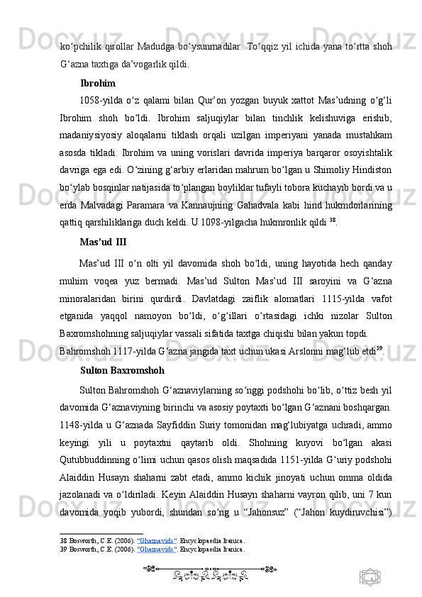 1  
   ko pchilik  qirollar  Madudga   bo ysunmadilar.  To qqiz  yil   ichida  yana to rtta  shohʻ ʻ ʻ ʻ
G‘azna taxtiga da’vogarlik qildi. 
Ibrohim  
1058 - yilda   o z   qalami   bilan   Qur’on   yozgan   buyuk   xattot   Mas’udning   o g‘li	
ʻ ʻ
Ibrohim   shoh   bo ldi.   Ibrohim   s
ʻ aljuqiylar   bilan   tinchlik   kelishuviga   erishib,
madaniy siyosiy   aloqalarni   tiklash   orqali   uzilgan   imperiyani   yanada   mustahkam
asosda   tikladi.   Ibrohim   va   uning   vorislari   davrida   imperiya   barqaror   osoyishtalik
davriga   ega edi. O zining g‘arbiy erlaridan mahrum bo lgan u Shimoliy Hindiston
ʻ ʻ
bo ylab 	
ʻ bosqinlar natijasida to plangan boyliklar tufayli tobora k	ʻ uchayib bordi va u
erda   Malvadagi   Paramara   va   K annaujning   Gahadvala   kabi   h ind   hukmdorlarining
qattiq qarshiliklariga duch keldi. U 1098-yilgacha hukmronlik qildi  38
.  
Mas’ud III 
Mas’ud   III   o n   olti   yil   davomida   shoh   bo ldi,   uning   hayotida   hech   qanday	
ʻ ʻ
muhim   voqea   yuz   bermadi .   M as’ud   Sulton   Mas’ud   III   saroyini   v a   G‘azna
minoralaridan   birini   qurdirdi .   D avlatdagi   zaiflik   alomatlari   1115-yilda   vafot
etganida   yaqqol   namoyon   bo ldi,   o g illari   o rtasidagi   ichki   nizolar   Sulton	
ʻ ʻ ʻ ʻ
Baxromshohning s aljuqiylar vassali sifatida taxtga chiqishi bilan yakun topdi. 
Bahromshoh 1117-yilda G‘azna  jangida  t axt uchun ukasi Arslonni mag‘lub etdi 39
.   
Sulton Baxromshoh 
Sulton Bahromshoh G‘aznaviylarning so nggi podshohi bo lib, o ttiz besh yil	
ʻ ʻ ʻ
davomida  G‘aznaviyning b irinchi va asosiy poytaxti bo lgan G‘aznani boshqargan.	
ʻ
1148-yilda   u   G‘aznada   S ayfiddin   Suriy   tomonidan   mag‘lubiyatga   uchrad i,   ammo
keyingi   yili   u   poytaxtni   qaytarib   oldi.   Shohning   kuyovi   bo lgan   akasi	
ʻ
Qutubbuddinning o limi uchun qasos olish maqsadida 1151-yilda G uriy podshohi	
ʻ ʻ
Alaiddin   Husayn   shaharni   zabt   etadi,   ammo   kichik   jinoyati   uchun   omma   o ldida
jazolanadi va o ldiriladi. Keyin Alaiddin Husayn shaharni vayron qilib, uni 7 kun	
ʻ
davomida   yoqib   yubordi,   shundan   so ng   u   “Jahonsuz”   (“Jahon   kuydiruvchisi”)	
ʻ
38   Bosworth, C.E. (2006).   "Ghaznavids" .  Encyclopaedia Iranica.  
39   Bosworth, C.E. (2006).   "Ghaznavids" .  Encyclopaedia Iranica.  
    
  