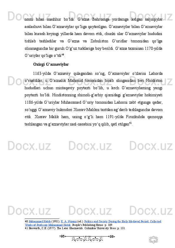 1  
   nomi   bilan   mashhur   bo ldi.   G‘azna   Bahromga   yordamga   kelgan   saljuqiylarʻ
aralashuvi bilan G‘aznaviylar qo liga qaytarilgan. G‘aznaviylar bilan G‘aznaviylar	
ʻ
bilan kurash  keyingi  yillarda ham  davom  etdi, chunki  ular  G‘aznaviylar  hududini
tishlab   tashladilar   va   G‘azna   va   Zobuliston   G‘uridlar   tomonidan   qo lga	
ʻ
olinmaguncha bir guruh O g‘uz turklariga boy berildi. G‘azna taxminan 1170-yilda	
ʻ
G‘uriylar qo liga o tdi	
ʻ ʻ 40
.  
Oxirgi G‘aznaviylar 
1163-yilda   G‘aznaviy   qulagandan   so ng,   G‘aznaviylar   o zlarini  	
ʻ ʻ Lahorda
o rnatdilar,   u   G‘aznalik   Mahmud   tomonidan   bosib   olinganidan   beri   Hindiston	
ʻ
hududlari   uchun   mintaqaviy   poytaxti   bo lib,   u   kech   G‘aznaviylarning   yangi	
ʻ
poytaxti   bo ldi.   Hindistonning   shimoli-g‘arbiy   qismidagi   g‘aznaviylar   hokimiyati	
ʻ
1186-yilda   G‘uriylar   Muhammad   G‘uriy   tomonidan   Lahorni   zabt   etgunga   qadar,
so nggi G‘aznaviy hukmdori Xusrav Malikni taxtdan ag‘darib tashlaguncha davom	
ʻ
etdi.   Xusrav   Malik   ham,   uning   o g‘li   ham   1191-yilda   Firuzkuhda   qamoqqa	
ʻ
tashlangan va g‘aznaviylar nasl-nasabini yo q qilib, qatl etilgan	
ʻ 41
. 
   
40   Mohammad Habib   (1981).   K. A. Nizami   (ed.).   Politics and Society During the Early Medieval Period: Collected  
Works of Professor Mohammad Habib .  People's Publishing House. p. 109.  
41   Bosworth, C.E. (1977). The Later Ghaznavids. Columbia University Press.  p. 131.  
    
  