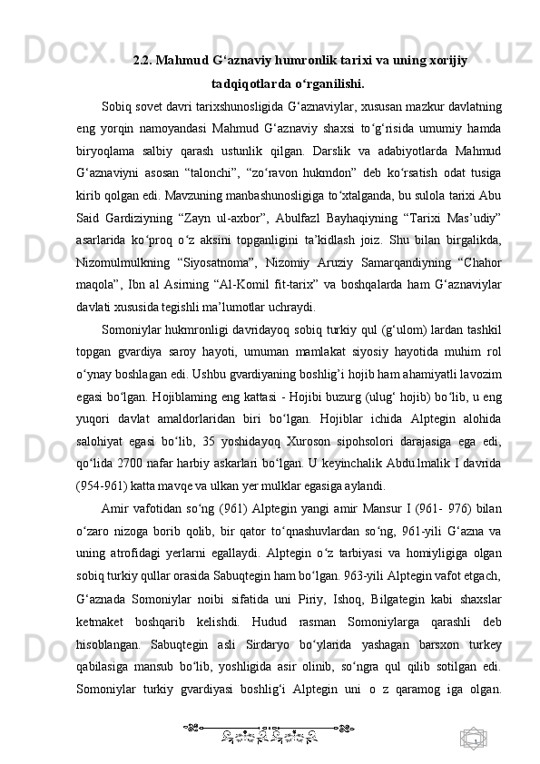 1  
   2.2.  Mahmud G‘aznaviy humronlik tarixi va uning xorijiy 
tadqiqotlarda o rganilishi.ʻ  
Sobiq sovet davri tarixshunosligida G‘aznaviylar, xususan mazkur davlatning
eng   yorqin   namoyandasi   Mahmud   G‘aznaviy   shaxsi   to g‘risida   umumiy   hamda	
ʻ
biryoqlama   salbiy   qarash   ustunlik   qilgan.   Darslik   va   adabiyotlarda   Mahmud
G‘aznaviyni   asosan   “talonchi”,   “zo ravon   hukmdon”   deb   ko rsatish   odat   tusiga	
ʻ ʻ
kirib qolgan edi. Mavzuning manbashunosligiga to xtalganda, bu sulola tarixi Abu	
ʻ
Said   Gardiziyning   “Zayn   ul-axbor”,   Abulfazl   Bayhaqiyning   “Tarixi   Mas’udiy”
asarlarida   ko proq   o z   aksini   topganligini   ta’kidlash   joiz.   Shu   bilan   birgalikda,	
ʻ ʻ
Nizomulmulkning   “Siyosatnoma”,   Nizomiy   Aruziy   Samarqandiyning   “Chahor
maqola”,   Ibn   al   Asirning   “Al-Komil   fit-tarix”   va   boshqalarda   ham   G‘aznaviylar
davlati xususida tegishli ma’lumotlar uchraydi.  
Somoniylar   hukmronligi  davridayoq  sobiq  turkiy  qul   (g‘ulom)  lardan tashkil
topgan   gvardiya   saroy   hayoti,   umuman   mamlakat   siyosiy   hayotida   muhim   rol
o ynay boshlagan edi. Ushbu gvardiyaning boshlig’i hojib ham ahamiyatli lavozim	
ʻ
egasi bo lgan. Hojiblaming eng kattasi - Hojibi buzurg (ulug‘ hojib) bo lib, u eng	
ʻ ʻ
yuqori   davlat   amaldorlaridan   biri   bo lgan.   Hojiblar   ichida   Alptegin   alohida	
ʻ
salohiyat   egasi   bo lib,   35   yoshidayoq   Xuroson   sipohsolori   darajasiga   ega   edi,	
ʻ
qo lida  2700 nafar  harbiy  askarlari  bo lgan. U  keyinchalik  Abdu.lmalik  I  davrida	
ʻ ʻ
(954-961) katta mavqe va ulkan yer mulklar egasiga aylandi. 
Amir   vafotidan   so ng   (961)   Alptegin   yangi   amir   Mansur   I   (961-   976)   bilan	
ʻ
o zaro   nizoga   borib   qolib,   bir   qator   to qnashuvlardan   so ng,   961-yili   G‘azna   va	
ʻ ʻ ʻ
uning   atrofidagi   yerlarni   egallaydi.   Alptegin   o z   tarbiyasi   va   homiyligiga   olgan	
ʻ
sobiq turkiy qullar orasida Sabuqtegin ham bo lgan. 963-yili Alptegin vafot etgach,	
ʻ
G‘aznada   Somoniylar   noibi   sifatida   uni   Piriy,   Ishoq,   Bilgategin   kabi   shaxslar
ketmaket   boshqarib   kelishdi.   Hudud   rasman   Somoniylarga   qarashli   deb
hisoblangan.   Sabuqtegin   asli   Sirdaryo   bo ylarida   yashagan   barsxon   turkey
ʻ
qabilasiga   mansub   bo lib,   yoshligida   asir   olinib,   so ngra   qul   qilib   sotilgan   edi.	
ʻ ʻ
Somoniylar   turkiy   gvardiyasi   boshlig‘i   Alptegin   uni   о   z   qaramog   iga   olgan.
    
  