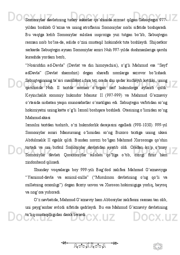 1  
   Somoniylar   davlatining   turkiy   askarlar   qo shinida   xizmat   qilgan   Sabuqtegin   977-ʻ
yildan   boshlab   G‘azna   va   uning   atroflarini   Somoniylar   noibi   sifatida   boshqaradi.
Bu   vaqtga   kelib   Somoniylar   sulolasi   inqirozga   yuz   tutgan   bo lib,   Sabuqtegin	
ʻ
rasman noib bo lsa-da, aslida o zini mustaqil hokimdek tuta boshlaydi. Shijoatkor	
ʻ ʻ
sarkarda Sabuqtegin aynan Somoniylar amiri Nuh 997-yilda dushmanlariga qarshi
kurashda yordam berib, 
“Nosiriddin   ad-Davla”   (Davlat   va   din   himoyachisi),   o g‘li   Mahmud   esa   “Sayf	
ʻ
adDavla”   (Davlat   shamshiri)   degan   sharafli   nomlarga   sazovor   bo lishadi.	
ʻ
Sabuqteginning ta’siri mamlakat ichra tez orada shu qadar kuchayib ketdiki, uning
qarshisida   Nuh   II   taxtda   rasman   o tirgan   zaif   hukmdorga   aylanib   qoldi.	
ʻ
Keyinchalik   somoniy   hukmdor   Mansur   II   (997-999)   va   Mahmud   G‘aznaviy
o rtasida nisbatan yaqin munosabatlar  o rnatilgan edi. Sabuqtegin vafotidan so ng	
ʻ ʻ ʻ
hokimiyatni uning katta o g‘li Ismoil boshqara boshladi. Otasining o limidan so ng	
ʻ ʻ ʻ
Mahmud akasi 
Ismoilni   taxtdan   tushirib,   o zi   hukmdorlik   darajasini   egalladi   (998-1030).   999-yil	
ʻ
Somoniylar   amiri   Mansurning   o limidan   so ng   Buxoro   taxtiga   uning   ukasi	
ʻ ʻ
Abdulmalik   II   egalik   qildi.   Bundan   norozi   bo lgan   Mahmud   Xurosonga   qo shin	
ʻ ʻ
tortadi   va   uni   butkul   Somoniylar   davlatidan   ajratib   oldi.   Oradan   ko p   o tmay	
ʻ ʻ
Somoniylar   davlati   Qoraxoniylar   sulolasi   qo liga   o tib,   oxirgi   fimir   ham	
ʻ ʻ
zindonband qilinadi.  
Shunday   voqealarga   boy   999-yili   Bag‘dod   xalifasi   Mahmud   G‘aznaviyga
“Yaminud-davla   va   aminul-milla”   (“Musulmon   davlatining   o ng   qo li   va	
ʻ ʻ
millatning omonligi”) degan faxriy unvon va Xuroson hokimiigiga yorliq, bayroq
va nog‘ora yuboradi.  
O z navbatida, Mahmud G‘aznaviy ham Abbosiylar xalifasini rasman tan olib,	
ʻ
uni   payg‘ambar   avlodi   sifatida  qadrlaydi.   Bu   esa   Mahmud   G‘aznaviy   davlatining
to liq mustaqilligidan darak berardi. 	
ʻ
    
  